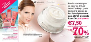 O E  S                                                                                                                             Para todos os   Para

              D                                                                                                                                                  todas as


                                                                                                                                                                                                   Ao efectuar compras
            G                                                                                                                                    tipos de pele   idades
          LO 10
            A
        Á
          H DE
      AT 9 &                                                                                                              EVEN OUT™                                         O creme de dia reduz
        AN IDA
    C                                                                                                                                                                       a hiperpigmentação

  M EL
      P                                                                                                                                                                                            no valor de €15,00
CA F I D
                                                                                                                                                                                                   neste Catálogo, pode
                                                                                                                                                                                                   adquirir o Creme de
                                                                                                                                                                                                   Dia Despigmentante
                                                                                                                                                                                                   com SPF 20 Optimals
                                                                                                                                                                                                   Even Out por apenas

                                                                                                                                                                                                   €7,50
                                                                                                                                                                                                           70%
                                                                                                                                                                                                   através do Código de Promoção 474404
Fragrâncias exóticas
   a preços baixos!
       Se efectuar compras no valor de €15,00
                                                        1º PASSO                                                                                                                                   + DE
                               neste catálogo
                                                        2º PASSO                   Optimals Even Out™ Day Cream SPF 20
E se comprar qualquer produto no catálogo                                          Creme de Dia Despigmentante com SPF 20 Optimals Even Out™
    10, pode adquirir o Conjunto Discover                                          Com Complexo Despigmentante para atenuar as manchas escuras


                                                                                                                                                                                                               DESCONTO*
                                                                                   e proteger a pele do foto-envelhecimento. SPF 20. 50 ml.
              Mexico por apenas €4,95
            + DE 70% DESCONTO!*                                                                                                    €26,00
     Preço Normal do Conjunto: €18,30                                                                                                                                                                              *Em caso de ruptura do stock, a Oriﬂame reserva-se o direito de
                                                                                                                                                                                                                          substituir este artigo por outro de valor igual ou superior.
*Em caso de ruptura do stock, a Oriﬂame reserva-se o direito de substituir este
                                    artigo por outro de valor igual ou superior.

6                                                                                                                                                                                                                                                    cuidados do rosto              7
 