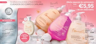 90 – 105                       Os melhores mimos de Verão no Mundo Oriﬂame dos                                                                                                         Oferta especial de aniversário
                               CUIDADOS DO CORPO E CAPILARES
                                                                                                                                                                                                                            €5,95
                                                                                                                                                                                                         Cada:
                                                                                                                                          só para ela

                           EENCHE                                                                                                                       Frescura e equilíbrio
                      PR            R

                                                                                                                                                                                                                + DE 45% DESCONTO
                  A                                                                                                                           


                                    SO
        45 ANOS




                                        NHOS
                                                                                                                                                                                O Extracto de Hibiscus
            •O                          •                                                                                                                                       Rosa revigora
                  RI                2
                       FLAME 201
                                                                                  Limpa e acalma
                                                                                  gentilmente                                                                            



                                                    1. Puxe a tampa
                                                                                                                                                                                                         Cuidados
45 anos a cuidar da                              para cima até ouvir                                                                                                                                     suavizantes para
                                                          um clique.                                                                                                                                     as zonas íntimas
INTIMIDADE                                                                                   
                                                     2. Vire a
feminina!                                        embalagem
                                                                                                                                                                                                         
                                                                                                                                                                                                                                 Feminelle
                                                 para baixo.*
                                                                                                                                                                                                                                Gentle Intimate Wash
                                                                                                                                                                                                                                Limpeza Íntima Feminelle
Desde o início da Oriﬂame, temos                                                                                                                                                                                                300 ml.
respondido aos desejos e necessidades
das mulheres. Este facto foi, mais uma vez,
                                                                                                                                                                                                                                11101             €11,00
comprovado aquando do lançamento da            *aperte
                                               cuidadosamente a
nossa primeira gama de cuidados íntimos        embalagem para que a                                                                                                                                                              Feminelle
e com a venda de 2 milhões de                  espuma comece a sair.
                                                                                                                                                                                                                                Refreshing Intimate Wash
produtos no primeiro ano!                                                                                                                                                                                                       Limpeza Íntima
                                                                                                                                                                                                                                Refrescante Feminelle
Desde então, desenvolvemos fórmulas                                                                                                                                                                                             300 ml.
únicas, sempre testadas                                                                                                                                                                                                         23951             €11,00
ginecologicamente. A colecção
Feminelle é a prova do nosso desejo de                        COMPRE 1
                                                                                                                                                                                                                                 Feminelle
levar os melhores cuidados às zonas que
mais precisam.
                                                           E RECEBA                           Feminelle Soothing Intimate Mousse
                                                                                             Mousse Suavizante Íntima Feminelle
                                                                                                                                                                                                                                Soothing Intimate Wash
                                                                  OUTRA                      Contém Calêndula suavizante e Óleo de
                                                                                                                                                                                                                                Limpeza Íntima Hidratante
                                                                                                                                                                                                                                Feminelle
                                                           GRÁTIS!**                         Amêndoas Doces. Testado ginecologicamente.
                                                                                             175 ml.
                                                                                                                                                                                                                                300 ml.
                                                                                                                                                                                                                                13181             €11,00
                                                                                                                               €11,90
                                                             **Ao adquirir uma Mousse
                                                             Suavizante Íntima Feminelle,    21191
                                                               ser-lhe-á enviada outra
                                                                  automaticamente.

90   cuidados do corpo e capilares                                                                                                                                                                                           cuidados do corpo e capilares 91
 