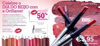 Celebre o
 DIA DO BEIJO com
 a Oriflame!                                                                                                   TODOS OS BATONS*




                                                                                                             50
                                                                                                                 neste catálogo




                                                                                                                                                                                                      2 02 65 C
                                                                                                                                      %




                                                                                                                                                                                                        lover H az




                                                                                                                                                                                                                                     et
 O QUE É O DIA DO BEIJO? Tudo




                                                                                                                                                                                                                                 rb
                                                                                                                                                                                                                                So
                                                                                                                                                                                                                                ry
                                                                                                                                                                                                                            er
                                                                                                                                                                                                            e




                                                                                                                                                                                                                           pb
 começou há cerca de 20 anos atrás, no Reino




                                                                                                                                                                                                                           as
                                                                                                                                                                                                                       6R
                                                                                                                                                                                       20




                                                                                                                                                                                                                      26
                                                                                                                                                                                       26
 Unido, e desde então que a tradição se espalhou




                                                                                                                                                                                                                      20
                                                                                                                                                                                        8T
                                                                                                                                                                                          re
                                                                                                                DESCONTO




                                                                                                                                                                                            nd
 por todo o mundo. Todos os anos, no dia




                                                                                                                                                                                            yB
                                                                                                                                                                                                                                     Lábios mais hidratados




                                                                                                                                                                                               er
                                                                                                                                                                                                 ry
                                                                                                                                                                                                                                     – 85% de eﬁcácia*
 6 de Julho, os apaixonados celebram este dia
 beijando-se. Agora também poderá celebrar este                                                              Descubra mais sobre
                                                                                                             os nossos batons em
 dia na companhia dos nossos                                                                                   www.oriﬂame.pt




                                                                                                                                             *Resultados comprovados por 65 mulheres
 batons preferidos a METADE DO PREÇO!*                                                                                                                                                                                                                                         n
                                                                                                                                                                                                                                                                        t io
 *Excepto a Edição Limitada da pág. 73.                                                                                                                                                                                                                            va
                                                                                                                                                                                                                                                               O
                                                                                                                                                                                                                                                            ed
                                                                                                                                                                                                                                                       9R
                                                                                                       Oriﬂame Beauty Power Shine                                                                                                                 26
                                                                                                                                                                                                                                             20
 PROCURE OS LÁBIOS                                                                                     Batons Power Shine
 na secção de Maquilhagem para                                                                         Oriﬂame Beauty
 descobrir as maravilhosas                                                                             Brilho 3D para um efeito
                                                                                                       deslumbrante. Com Vitamina E para
 OFERTAS DO DIA DO BEIJO!                                                                              hidratar os lábios. 1,6 g.
                                                                                                                                 €12,90




                                                                                                                                                                                                                     €5,95
  20258
                     20260
                     Sweet      20261
                                 Hot      20262
                                                            20264
                                                             Pink
                                                                                20266
                                                                                                    20268
                                                                                                    Trendy
                                                                                                              20269
                                                                                                               Red
                                                                                                                                   20271
                                                                                                                                  Charming          20272                                                                                 SÓ NESTE CATÁLOGO!
 Frosted            Mandarine                              Hypnotic   20265                          Berry    Ovation    20270     Mauve            Cocoa
            20259               Peach     Peach    20263                       Rasberry
Champagne                                                             Clover                                              Sexy                       Burst
             Gold                         Nectar    Pink                        Sorbet    20267
                                                                       Haze                Pink                           Plum
            Touch                                  Punch
                                                                                           Elixir




                                                                                                                                                                                                                                                                                   /Cada

                                                                                                                                                                                                                                 + DE 50% DESCONTO
 8                                                                                                                                                                                                                                                                                     9
 