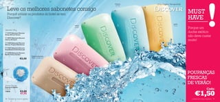 Frescura       Uma Viagem Sensacional
                                                                                         do Mar


     Leve os melhores sabonetes consigo                                                 
                                                                                                   


                                                                                                                                MUST
     Porquê utilizar os produtos do hotel se tem
     Discover?                                                                                                                  HAVE
                                                                                    
                                                                                                                      Jardim
                                                                          Folhas                                      Cítrico
                                                                          verdes!
                                                                                                                                Porque um
Sabonete 100 g
 22197 Sabonete Discover                                                                                                       duche exótico
Kenya African Sunset

 18997 Sabonete Discover
                                                                                                                                não deve custar
Cherry Orchard
                                                               Aroma
                                                               Oriental                                                         muito!
 13404 Sabonete Discover
Borneo Tropical Rainforest

 13387 Sabonete Discover
Scandinavia Fresh Seascape

 13400 Sabonete Discover                                  
Seville Citrus Garden
                                      Esplendorosamente
                      €2,50           ﬂoral e amadeirado




                                                                                                                                POUPANÇAS
                                       
                                                                                                                                FRESCAS
Shower Sponge
                                                                                                                                DE VERÃO!
Esponja de Banho
9 x 6 cm.                                                                                                                                             Cada:
                                                                                                                                     €1,50
17075                  €3,00
                       €1,95

98    cuidados do corpo e capilares                                                                                               cuidados do corpo e capilares 99
 
