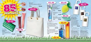 85
                                                                                                                                                                                €2,50                                             €0,45
                                                                                            S ug ar Gl a
                                                                                        675              ze              Lisbon Bag


                        ATÉ
                                                                                     10                                                                                                                                                                                                        CADA
                                                                                                                        Mala Lisboa
                                                                                                                        Uma mala cheia de estilo, para o trabalho ou para
                                                                                                                        uma saída à noite. Dimensões: 37 x 32 x 10 cm
                                                                                                                        aprox.
                                                                                                                                                                            
                                                                                                                                                                                                   Optifresh
                                                                                                                                                                                                  Multiaction Whitening                
                                                                                                                                                                                                                                                       
                                                                                                                                                                                                                                                                                    €0,75
                                                                                                                        472165                               €35,00                               Toothpaste (Jumbo)
                                                                                                                                                                                                  Pasta de Dentes
                                                                                             4 B l ac k Cur r a                                                                                   Branqueadora
                                                                                           67                   n




            %
                                                                                 10


                                                                                                                            €9,95
                                                                                                                                                                                                  Multi-Acções Optifresh




                                                                                                                t
                                                                                                                                                                                                  (Tamanho Jumbo)
                                                                                                                                                                                                  125 ml.
                                                                                                                                                                                                  20544                 €4,00                                               

                                                                                                                                                                                                   Nature Shower        Sponge

            DESCONTO                                                                                                                                                                              Esponja Nature
                                                                                                                                                                                                  14 x 9 cm.




                                                                           10675 Sugar Glaze
                                                                                               
                                                                                                                                                                                                                                   
                                                                                                                                                                                                  10363                 €3,00
                                                                                                                                                                                                                                   €0,45
                                                                                                                                                                                                                                            Oriﬂame Home
                                                                                                                                                                                                   Pure Nature                            Collection 1001 Nights
                                                                                                                                                                                                                                                                                           
                                                                                                                                                                                                 Facial Sponge                            Scented Hanger
                                                                                                                                                                                                 Esponja Facial Pure Nature               Sachet Perfumado
                                                                                                                                                                                                  Dimensões: 13 x 9 x 1 cm.                1001 Nights Oriﬂame
                                                                                                                                                                                                  22647                 €2,50              Home Collection
                                                                                                                                                                                                                                           Sachet Perfumado com o
                                                                                                                                                                                                                                          misterioso aroma a Tangerina

                          €3,95                                                                                                                                                                                                            cativante, Jasmim Estrela,
                                                                                                                                                                                                                                           e Patchouli. Para utilizar no

                                                                                                                                                                                                                                  €6,95
                                                                                                                                                                              Excite by Oriﬂame
                                                      ant




                                                                                                                                                                            
                                                                                                                                                                                                                                           guarda-vestidos. Materiais:
                                                                    Curr




                                                                                                                                                                            Eau de Toilette                                                Cartão (não branqueado a cloro
                                                                                                                                                                            Eau de Toilette Excite by Oriﬂame
                                                      10 674 Bl ack




                                                                                                                                                                                                                                           e de ﬂorestas sustentáveis),
                                                                                                                                                                            Agora num tamanho de Edição Limitada.                          Poliéster, EVA, Óleo Perfumado
                                                                                                                                                                            A imersão numa pura e sensual                                  (5%). Dimensões: 5 x 10 cm.
                                                                                                                                                                            masculinidade. Bergamota, Melão e
                                                                                                                                                                            Artemísia dão-lhe uma poderosa frescura.                   
                                                                                                                                                                                                                                           23193                 €3,00
                                                                                                                                                                            30 ml.
                                                                                                                                                                                                                                              Oriﬂame Home                         Oriﬂame Home
                                                                                                                                                                                                         €17,00
                                                                                                                                                                                                                                                                               
                                                    A                                                                                                                       17585
      Ecollagen                                  CAD                                                                                                                                                                                       Collection Gourmet Treat             Collection Warm Interlude

                                                      €3,95
    
                                                                                                                                                                             City Oasis Eau de Toilette                                   in Baden-Baden Scented               in St. Moritz Scented
    Green Wallet                                                                                                                                                            Eau de Toilette City Oasis                                     Hanger                               Hanger
    Carteira Verde                                                                                                                                                          A alegria de viver tem um aroma e é este!                     Sachet Perfumado Gourmet             Sachet Perfumado Warm
    Ecollagen                                                                                                                                                               Envolva-se num cocktail luxuoso de Sumo                        Treat in Baden-Baden                 Interlude in St. Moritz
    Multi-funcional, em tons de                                                                                                                                             de Maçã, Ameixa e aromas de Caramelo.                          Oriﬂame Home Collection              Oriﬂame Home Collection
    verde, com espaços para cartões,                                                                                                                                        Apetece devorar. 30 ml.                                        Sachet Perfumado com uma             Sachet Perfumado com Canela,
    etc. Dimensões: 17 x 12 x 3,5 cm.              Oriﬂame Beauty                                                                                                          13789                        €16,90                            deliciosa fragrância a Mousse de     Cacau e Madeira. Para utilizar no
    22912                               €12,00    Gloss Booster                                                                                                                                                                            Chocolate, Espinheiro e Baunilha.    guarda-vestidos. Materiais:
                                                  Brilho de Lábios Booster                                                                                                                                                                 Para utilizar no guarda-vestidos.    Cartão (não branqueado a cloro
                                                  Oriﬂame Beauty                                                                                                                                                                           Cartão (não branqueado a cloro       e de ﬂorestas sustentáveis),
                                                  12 ml.                                                                                                                                                                                   e de ﬂorestas sustentáveis),         Poliéster, EVA, Óleo Perfumado


                                                                                                                                                                                                    €6,95
                                                                                                                                                                                                                                           Poliéster, EVA, Óleo Perfumado       (7%). Dimensões: 5 x 10 cm.
                                                                                           €9,90                                                                                                                                           (6%). Dimensões: 5 x 10 cm.
                                                                                                                                                                                                                                                                                23192                  €3,00
                                                                                                                                                                                                                                           23191                 €4,00
ock Limitado • Stock Limitado • Stock Limitado • Stock Limitado • Stock Limitado • Stock Limitado • Stock Limitado • Stock Limitado • Stock Limitado • Stock Lim
    106                                                                                                                                                                                                                                                                                                      107
 