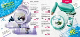 NOVO
                    ÕE S
                  OÇ TES
                                                                    Extractos orgânicos, beleza natural.                                                                                    e
                                                                                                                                                                                       pe l
                                                                                                                                                       
                                                                                                                                                                                     da m
                M                                                                                              Para pele
                                                                                                                                                                                 ida     o

 PROALDAN
                                                                                                                           Para
                                                                                                                                                                               Cu sível c e
                                                                          Para todos os   Para
                                                                                          todas as             normal e    todas as
                                                                          tipos de pele



                                  O!
                                                                                                                                                                                se e Tree
                                                                                                                                                                                   n
                                                                                          idades               oleosa      idades
                                               EXPERIMENTE-ME!
                                                 Raspe sobre a                                               Pure Nature Organic                                                   Te ecrim

                                 Ã
                                                                         Pure Nature Organic               


      E SC
                                                                      
                                                                                                                                                                                      Al


          VER
                                               embalagem e cheire     Blueberry  Lavender                 Tea Tree  Rosemary Purifying
                                                  a fragrância!       extract Calming Face Cream           Corrective Stick



       DE
                                                                      Creme de Rosto Relaxante             Stick Corrector Puriﬁcante com
                                                                      com Extractos de Mirtilos            Extractos Orgânicos de Tea Tree
                                                                      e Lavanda Pure Nature                e Alecrim Pure Nature
                                                                      75 ml.                               4 g.

                                                                      15957                 €12,90         21351                      €8,90
                                                                                                                           €4,95
                                                                                                                                               


                                                                                   €7,50
                                                                        Pure Nature Organic                Pure Nature Organic
                                                                      Blueberry  Lavender                 Tea Tree  Rosemary Purifying
                                                                      Extract Calming Toner                Soap Bar                                               
                                                                      Tónico Relaxante com                 Sabonete Puriﬁcante com
                                                                      Extractos de Mirtilos e              Extractos Orgânicos de Tea Tree
                                                                      Lavanda Pure Nature                  e Alecrim Pure Nature
                                                                      150 ml.                              100 g.
                                                                      15948                    €9,90       23468                      €3,90        

                                                                                    €5,75                                  €2,25
                                                                        Pure Nature Organic                Pure Nature Organic
                                                                      Blueberry  Lavender
                                                                                                           Tea Tree and Rosemary Oil
                                                                     extract Calming Face Wash
                                                                      Limpeza Facial Relaxante com         Purifying Face Cream
                                                                      Extractos de Mirtilos e              Creme de Rosto Puriﬁcante com
                                                                      Lavanda Pure Nature                  Extractos Orgânicos de Tea Tree
                                                                      150 ml.                              e Alecrim Pure Nature
                                                                                                           75 ml.
                                                                      15960                    €9,90       23675                      €12,90

                                       
                                                                                    €5,75                                   €7,50


                                                                                                                                                                  40
                                                                                                                                                                           E
                                                                                                                                                                      +D
                                                                                                                                                                                  %
                                                                                                            Pure Nature Organic Tea
                          e                                                                                Tree  Rosemary Purifying Oil
                     e nt                                                                                  Óleo Puriﬁcante com Extractos
              r a l m p e le
          atu
                                                                                                           Orgânicos de Tea Tree e Alecrim
                     e       a
       a n ipo d vand                                                                                      Pure Nature
   a lm r t             a
                                                                                                                                                                                !
                                                                                                                                                                            NTO
                                                                                                           10 ml.
 Ac lque os e L
  qua Mir ti
             l                                                                                             21352                      €10,90
                                                                                                                                                                          O
   co m
                                                                                                                           €6,50                                  D   E SC
120   cuidados do rosto                                                                                                                                                 cuidados do rosto 121
 