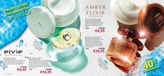 ÕE S
                                                                                                                                                                



                      Ç
                    MO TES
 PROALDAN
                                 O!
      E SC
        EV                   ER Ã                                                                               mandarim, balsamina, âmbar


       D                                                                                                 Amber Elixir Body Cream
                                                                                                        Creme de Corpo Amber Elixir
                                                                                                        Creme luxuoso, enriquecido com a
                                                                                                        Fragrância Amber Elixir. Nutre e hidrata
                                                                                                        a pele em profundidade. Fórmula não
                                                                                                        gordurosa. Aroma de longa duração.
                                                                                                        250 ml.
                                                                                                        18950                        €12,00
                                                                                                                             €6,95
                                                                                                         Amber Elixir Eau de Parfum
                                                                                                        Eau de Parfum Amber Elixir                           
                                                                                                        Inspirado na misteriosa beleza do âmbar,
                                                         A me e é son



                                                                                                        Amber Elixir exalta uma aura de
                                                          br . E a d ho
                                                          no uve eus




                                                                                                        sensualidade e tranquilidade. Notas
                                                            iza la
                                                             o




                                                                                                
                                                                                                        quentes de groselha preta e mandarim
                                                               su é a usa .




                                                                                                        abraçam pedaços de balsamina, âmbar
                                                                 ssu vo do
                                                                  s




                                                                                                        e almíscar que se misturam num brilho
                                                                    rra z q s




                                                                                                        encantador. 50 ml.
                                                                                                                                     €32,00
                                                                       o s ue
                                                                       e s




                                                                                                        11367

                                                                                                                         €18,95
                                                                          eu




bouquet cítrico, ﬂores brancas, almíscar

 Elvie Body Cream                                 Elvie Eau de Toilette




                                                                                                                                                                     40
                                                                                                                                                                              E




                                                                                                                                  Umaríci ber edu
                                                                                                                                                                         +D
Creme de Corpo Elvie                              Eau de Toilette Elvie


                                                                                                                                                                                    %




                                                                                                                                   c Am s
Creme de Corpo luxuoso e rico, infundido com      Como uma bruma a cobrir um lago tranquilo,




                                                                                                                                     be a sua Elix ção.
                                                                                                                                       ijo ve ir
o encantador bouquet de ﬂores brancas e           a Eau de Toilette Elvie invoca a harmonia mística
almíscar de Elvie. Nutre a sua pele, deixando-a   da ﬂoresta profunda. Um ramo de citrinos




                                                                                                                                          de n a – p
                                                                                                                                            m o su ur
suave, sedosa e profundamente hidratada.          brilhantes entrelaça-se com delicadas ﬂores
250 ml.                                           brancas e com o sensual almíscar para capturar o

                                                                                                                                                                                TO!




                                                                                                                                               ra a p a
                                    €12,00




                                                                                                                                                  do e l
                                                  espírito de uma beleza elusiva, cujo espírito feroz
12566
                                                                                                                                                                               N




                                                                                                                                                    , u e.
                           €6,95
                                                  é eterno. 50 ml.

                                                                                                                                                                           SCO




                                                                                                                                                       ma
                                                  7109                                 €29,00
                                                                                                                                                                         E
126   fragrâncias
                                                                           €16,95                                                                                    D
                                                                                                                                                                                  fragrâncias 127
 
