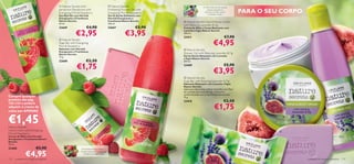  Nature Secrets Anti-                              Nature Secrets                                    O Óleo Essencial de Lavanda
                                      perspirant Deodorant with
                                      Energising Mint  Raspberry
                                                                                         Exfoliating Shower Gel with
                                                                                         Energising Mint  Raspberry
                                                                                                                                                suaviza, enquanto os
                                                                                                                                              Extractos de Figo nutrem
                                                                                                                                                  e hidratam a pele.
                                                                                                                                                                             PARA O SEU CORPO
                                      Deo Roll-On com Hortelã                            Gel de Duche Esfoliante com
                                      Energizante e Framboesa                            Hortelã Energizante e
                                      Nature Secrets                                     Framboesa Nature Secrets           Nature Secrets Hand  Body Cream
                                      50 ml.                                             250 ml.
                                                                                                                           with Relaxing Lavender  Fig
                                      22669                   €4,90                      22667                 €5,90       Creme de Mãos e Corpo Relaxante com

                                                   €2,95                                               €3,95
                                                                                                                           Lavanda e Figos Nature Secrets
                                                                                                                           200 ml.
                                                                                                                          23411                                    €7,90                          


                                                                                                                                                        €4,95
                                       Nature Secrets
                                      Soap Bar with Energising
                                      Mint  Raspberry
                                      Sabonete com Hortelã                                                                  Nature Secrets
                                      Energizante e Framboesa                            
                                      Nature Secrets                                                                       Shower Gel with Relaxing Lavender  Fig
                                      75 g.                                                                                Gel de Duche Relaxante com Lavanda
                                                                                                                           e Figos Nature Secrets
                                      22668                  €2,50                                                         250 ml.

                                                      €1,75                                                                23409                                    €5,90
                                                                                                                                                        €3,95                   

                                                                                                                            Nature Secrets
                                                                                                                           Soap Bar with Relaxing Lavender  Fig
                                                                                                                           Sabonete Relaxante com Lavanda e Figos
                                                                                                                           Nature Secrets
                                                                                                                           Sabonete refrescante e eﬁcaz infundido com Óleo
                                                                                                                           de Lavanda, Extractos de Figo e Glicerina,
                                                                                                                           conhecida pelas suas propriedades hidratantes.
Compre qualquer                                                                                                            75 g.
produto das pág.                                                                                                           23410                                    €2,50
                                                                                                                                                         €1,75
132–133 e poderá
adquirir o creme de
mãos por APENAS


€1,45
Nature Secrets
                                                  

Hand Cream with Energising                                                                                                                                                             
Mint  Raspberry
Creme de Mãos com Hortelã
Energizante e Framboesa Nature
Secrets
75 ml.
23400                    €5,90                          A Hortelã estimula, refresca e


               €4,95
                                                        hidrata, enquanto a Framboesa
                                                           energiza e protege a pele.

132   cuidados do corpo e capilares                                                                                                                                                             cuidados do corpo e capilares 133
 