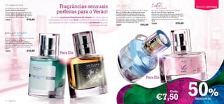  Flamboyant Eau de Toilette
                                                      Fragrâncias sensuais                                                                                                                                              EDIÇÃO LIMITADA
Eau de Toilette Flamboyant
Notas vibrantes de citrinos unem-se num
coração repleto de especiarias, que vai ao
                                                     perfeitas para o Verão!                                      Miss O Fashion Princess Eau de Toilette
                                                                                                                 Eau de Toilette Miss O Fashion Princess
                                                                                                                 A fragrância que atrai todas as atenções. Um
                                                                                                                                                                     Volare Magnolia Parfum de Toilette
                                                                                                                                                                    Eau de Parfum Volare Magnolia
                                                                                                                                                                    Uma mistura harmoniosa de pedaços vibrantes de
encontro do seu gosto requintado. Acenta                                                                         delicioso aroma frutado, envolto em delicadas      citrinos com doces pétalas de magnólia e um toque
numa base de cedro e almíscar. 30 ml.          As nossas modernas fragrâncias de viagem são ideais para as       notas de frésia, junta-se a um coração feminino,   suave de almíscar. A Eau de Parfum Volare
23616                            €15,00      escapadelas de Verão. Com 30 ml, poderá levá-las perfeitamente na   formado por cíclame e jasmim, misturando-se na
                                                                                                                 perfeição com deliciosos pedaços de pralinas,
                                                                                                                                                                    Magnolia leva-nos ao encontro de uma briza suave.
                                                                                                                                                                    30 ml.
                                             sua bagagem de mão, e chegar ao seu destino perfumado tal como      almíscar e notas amadeiradas. 30 ml.
                                                                                                                                                                    23618                               €15,00
                                                                                         quando saiu de casa!    23617                               €15,00



 Eclat Sport for Men Eau de Toilette                                                                                                               
Eau de Toilette Eclat Sport
Uma mistura equilibrada de madeiras e
especiarias que realça a energia do homem
que é bem sucedido em todas as áreas e que
sabe aproveitar o que de bom a vida tem.
30 ml.
23615                            €15,00
                                                         Para Ele

                                                                                                                                                                                    




                                                                                                                                                              Para Ela




14   fragrâncias
                                                                                                                                                                          €7,50
                                                                                                                                                                                                Cada:
                                                                                                                                                                                                                        50%
                                                                                                                                                                                                                        DESCONTO
 