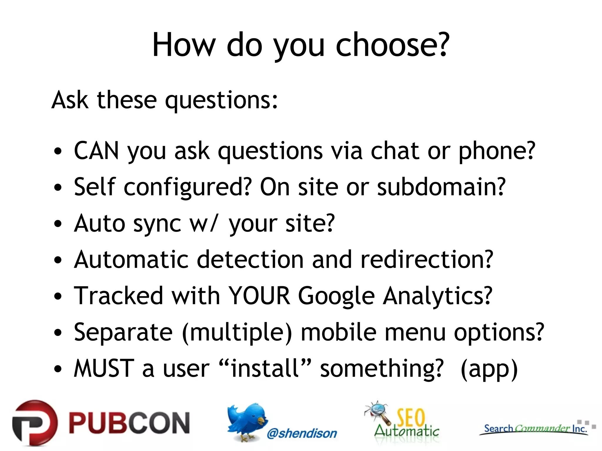 How do you choose?
Ask these questions:
•   CAN you ask questions via chat or phone?
•   Self configured? On site or subdomain?
•   Auto sync w/ your site?
•   Automatic detection and redirection?
•   Tracked with YOUR Google Analytics?
•   Separate (multiple) mobile menu options?
•   MUST a user “install” something? (app)
 