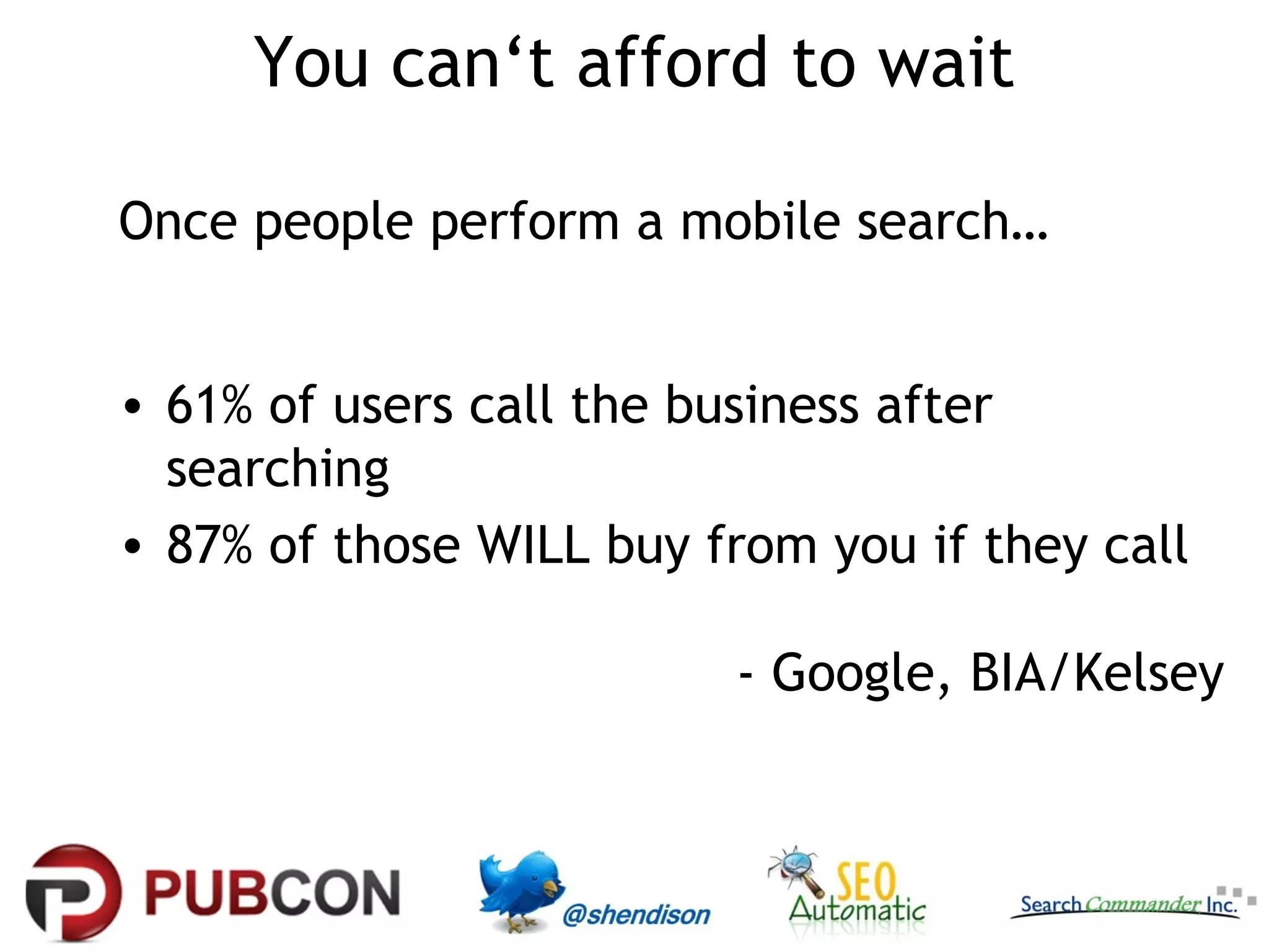 You can‘t afford to wait

Once people perform a mobile search…


• 61% of users call the business after
  searching
• 87% of those WILL buy from you if they call

                         - Google, BIA/Kelsey
 