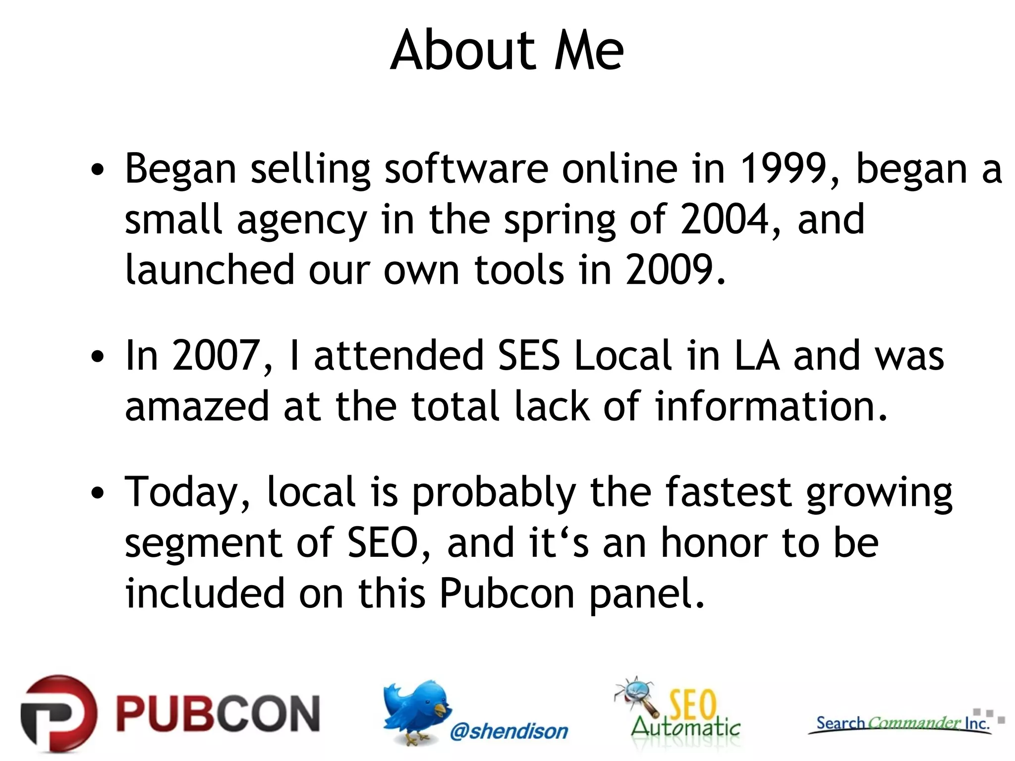 About Me
• Began selling software online in 1999, began a
  small agency in the spring of 2004, and
  launched our own tools in 2009.
• In 2007, I attended SES Local in LA and was
  amazed at the total lack of information.
• Today, local is probably the fastest growing
  segment of SEO, and it‘s an honor to be
  included on this Pubcon panel.
 