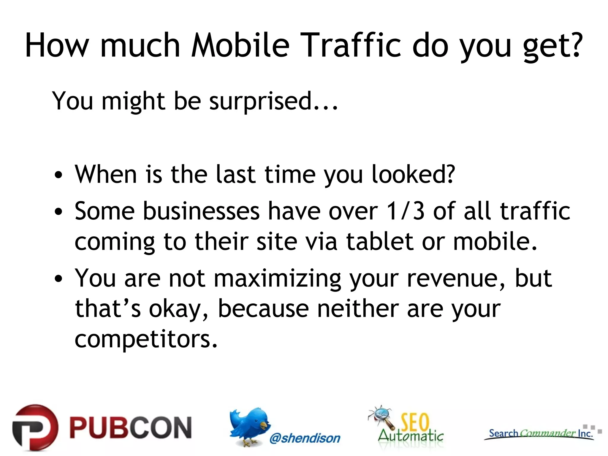 How much Mobile Traffic do you get?
 You might be surprised...

 • When is the last time you looked?
 • Some businesses have over 1/3 of all traffic
   coming to their site via tablet or mobile.
 • You are not maximizing your revenue, but
   that’s okay, because neither are your
   competitors.
 