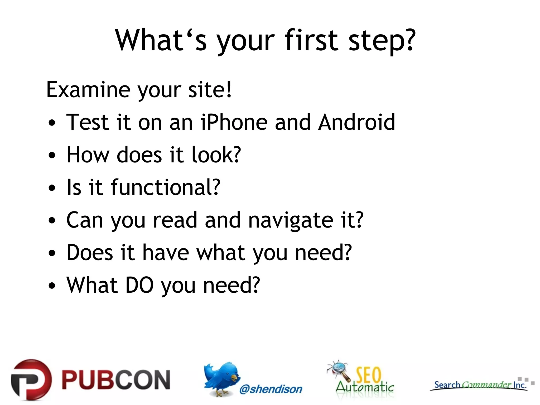 What‘s your first step?
Examine your site!
• Test it on an iPhone and Android
• How does it look?
• Is it functional?
• Can you read and navigate it?
• Does it have what you need?
• What DO you need?
 