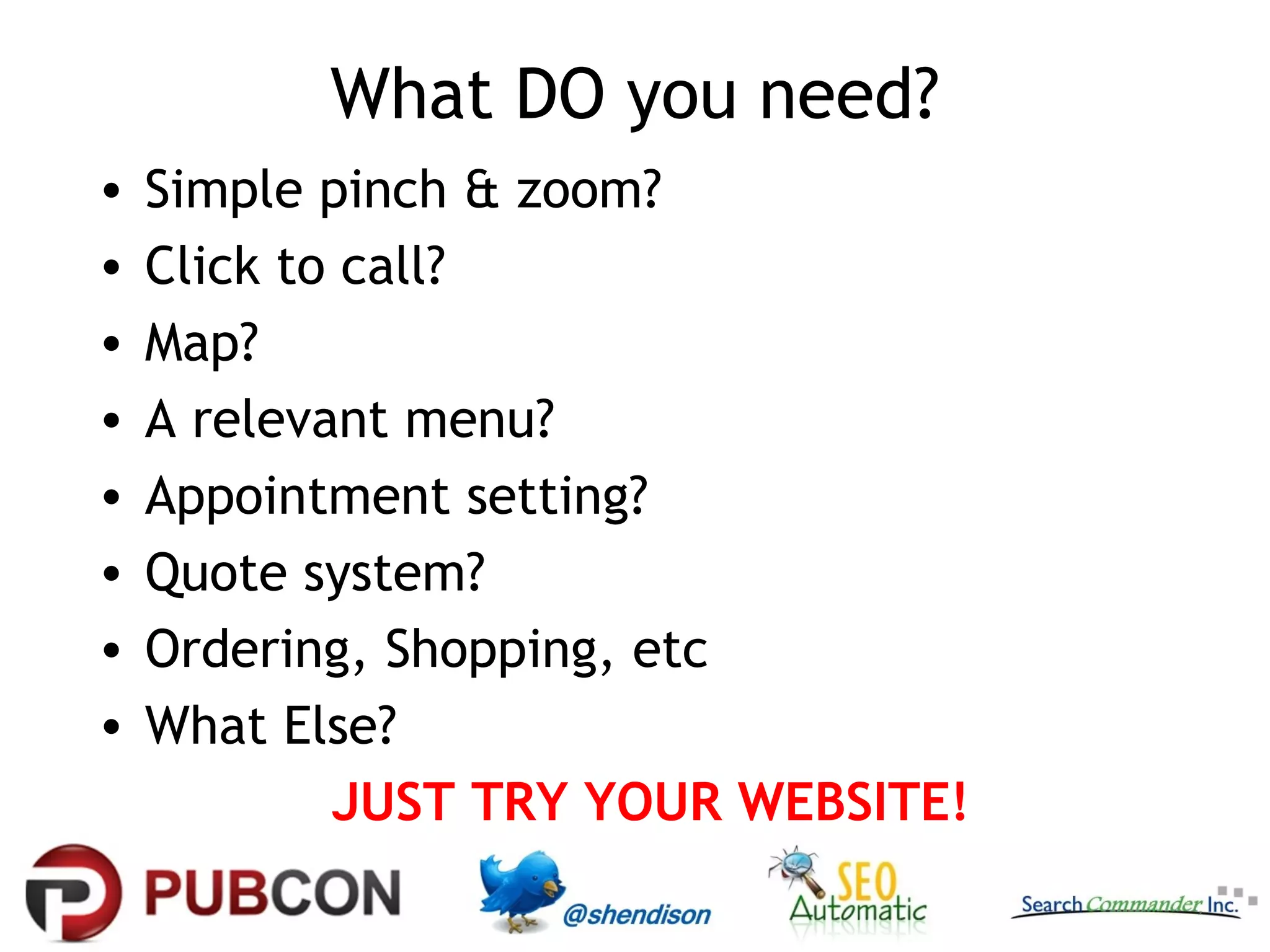 What DO you need?
•   Simple pinch & zoom?
•   Click to call?
•   Map?
•   A relevant menu?
•   Appointment setting?
•   Quote system?
•   Ordering, Shopping, etc
•   What Else?
            JUST TRY YOUR WEBSITE!
 