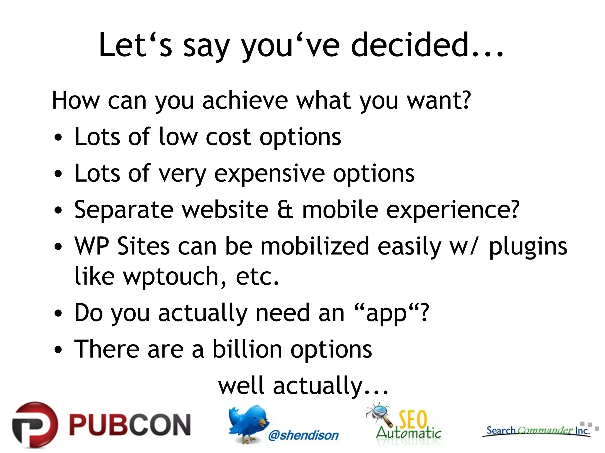 Let‘s say you‘ve decided...
How can you achieve what you want?
• Lots of low cost options
• Lots of very expensive options
• Separate website & mobile experience?
• WP Sites can be mobilized easily w/ plugins
  like wptouch, etc.
• Do you actually need an “app“?
• There are a billion options
               well actually...
 