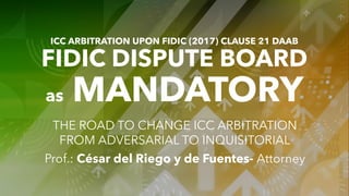 ICC ARBITRATION UPON FIDIC (2017) CLAUSE 21 DAAB
FIDIC DISPUTE BOARD
as MANDATORY
THE ROAD TO CHANGE ICC ARBITRATION
FROM ADVERSARIAL TO INQUISITORIAL
Prof.: César del Riego y de Fuentes- Attorney
 