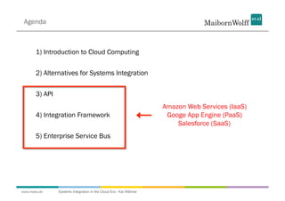 Agenda



       1) Introduction to Cloud Computing


       2) Alternatives for Systems Integration


       3) API
                                                                    Amazon Web Services (IaaS)
       4) Integration Framework                                      Googe App Engine (PaaS)
                                                                        Salesforce (SaaS)
       5) Enterprise Service Bus




www.mwea.de     Systems Integration in the Cloud Era - Kai Wähner
 