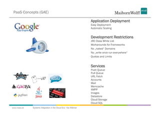 PaaS Concepts (GAE)

                                                                  Application Deployment
                                                                  Easy Deployment
                                                                  Automatic Scaling


                                                                  Development Restrictions
                                                                  JRE Class White List
                                                                  Workarounds for Frameworks
                                                                  No „naked“ Domains
                                                                  No „write once run everywhere“
                                                                  Quotas and Limits


                                                                  Services
                                                                  Push Queue
                                                                  Pull Queue
                                                                  URL Fetch
                                                                  Accounts
                                                                  Mail
                                                                  Memcache
                                                                  XMPP
                                                                  Images
                                                                  Datastore
                                                                  Cloud Storage
                                                                  Cloud SQL
www.mwea.de   Systems Integration in the Cloud Era - Kai Wähner
 