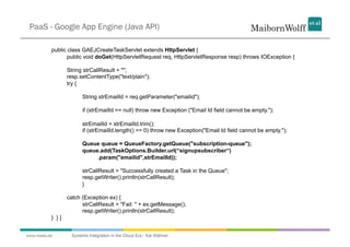 PaaS - Google App Engine (Java API)

          public class GAEJCreateTaskServlet extends HttpServlet {
                 public void doGet(HttpServletRequest req, HttpServletResponse resp) throws IOException {

                 String strCallResult = "";
                 resp.setContentType("text/plain");
                 try {

                        String strEmailId = req.getParameter("emailid");

                        if (strEmailId == null) throw new Exception ("Email Id field cannot be empty.");

                        strEmailId = strEmailId.trim();
                        if (strEmailId.length() == 0) throw new Exception("Email Id field cannot be empty.");

                        Queue queue = QueueFactory.getQueue("subscription-queue");
                        queue.add(TaskOptions.Builder.url(“signupsubscriber“)
                             .param("emailid",strEmailId));

                        strCallResult = "Successfully created a Task in the Queue";
                        resp.getWriter().println(strCallResult);
                        }

                 catch (Exception ex) {
                       strCallResult = "Fail: " + ex.getMessage();
                       resp.getWriter().println(strCallResult);
          } }}


www.mwea.de        Systems Integration in the Cloud Era - Kai Wähner
 