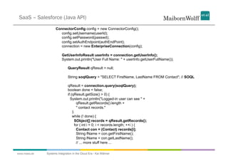 SaaS – Salesforce (Java API)
                     ConnectorConfig config = new ConnectorConfig();
                        config.setUsername(userId);
                        config.setPassword(passwd);
                        config.setAuthEndpoint(authEndPoint);
                        connection = new EnterpriseConnection(config);

                         GetUserInfoResult userInfo = connection.getUserInfo();
                         System.out.println("User Full Name: " + userInfo.getUserFullName());

                              QueryResult qResult = null;

                              String soqlQuery = "SELECT FirstName, LastName FROM Contact"; // SOQL

                              qResult = connection.query(soqlQuery);
                              boolean done = false;
                              if (qResult.getSize() > 0) {
                                System.out.println("Logged-in user can see " +
                                     qResult.getRecords().length +
                                     " contact records."
                                  );
                                  while (! done) {
                                    SObject[] records = qResult.getRecords();
                                    for ( int i = 0; i < records.length; ++i ) {
                                     Contact con = (Contact) records[i];
                                     String fName = con.getFirstName();
                                     String lName = con.getLastName();
                                     // ... more stuff here ...

www.mwea.de   Systems Integration in the Cloud Era - Kai Wähner
 
