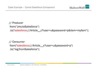 Code Example – Camel Salesforce Component




  // Producer
   from(“jms:toSalesforce“)
   .to("salesforce://Article__c?user=u&password=p&item=myItem");



  // Consumer
   from("salesforce://Article__c?user=u&password=p")
   .to(“log:fromSalesforce");




www.mwea.de   Systems Integration in the Cloud Era - Kai Wähner
 