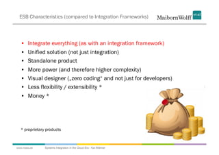 ESB Characteristics (compared to Integration Frameworks)




  •  Integrate everything (as with an integration framework)
  •  Unified solution (not just integration)
  •  Standalone product
  •  More power (and therefore higher complexity)
  •  Visual designer („zero coding“ and not just for developers)
  •  Less flexibility / extensibility *
  •  Money *




  * proprietary products



www.mwea.de    Systems Integration in the Cloud Era - Kai Wähner
 
