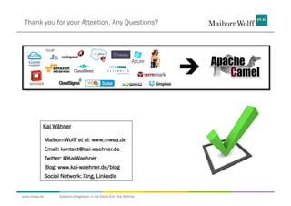 Thank you for your Attention. Any Questions?




                                                                        

          Kai Wähner

              MaibornWolff et al: www.mwea.de
              Email: kontakt@kai-waehner.de
              Twitter: @KaiWaehner
              Blog: www.kai-waehner.de/blog
              Social Network: Xing, LinkedIn


www.mwea.de         Systems Integration in the Cloud Era - Kai Wähner
 