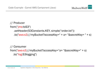 Code Example - Camel AWS Component (Java)




   // Producer
   from(“jms:toS3")
      .setHeader(S3Constants.KEY, simple(...