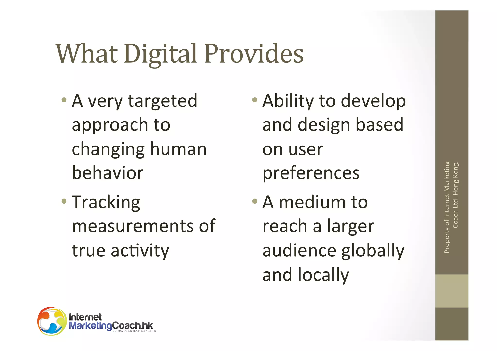 • A	
  very	
  targeted	
  
approach	
  to	
  
changing	
  human	
  
behavior	
  
• Tracking	
  
measurements	
  of	
  
true	
  ac2vity	
  

• Ability	
  to	
  develop	
  
and	
  design	
  based	
  
on	
  user	
  
preferences	
  
• A	
  medium	
  to	
  
reach	
  a	
  larger	
  
audience	
  globally	
  
and	
  locally	
  

Property	
  of	
  Internet	
  Marke2ng	
  
Coach	
  Ltd.	
  Hong	
  Kong.	
  

What	
  Digital	
  Provides	
  

 
