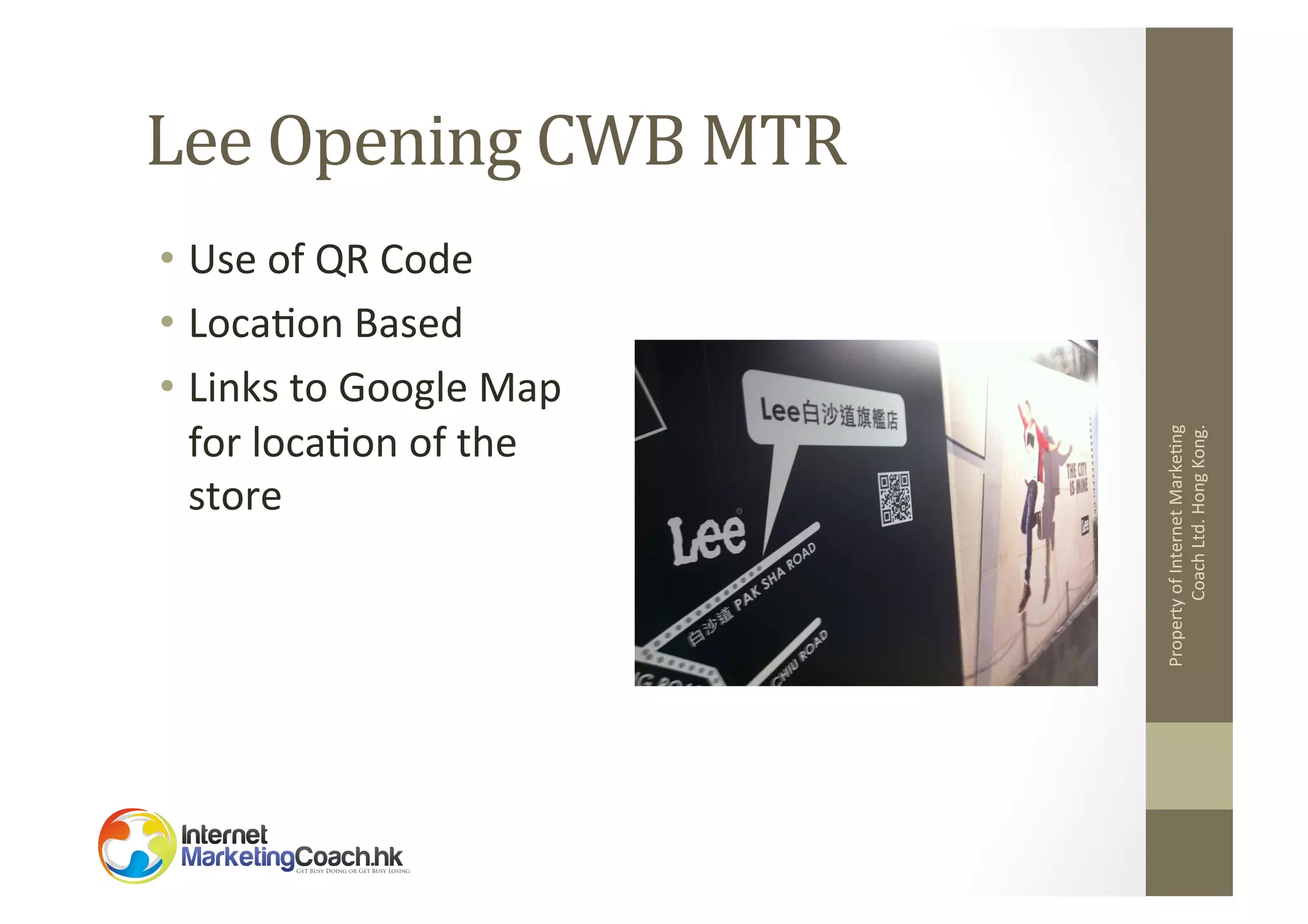 •  Use	
  of	
  QR	
  Code	
  
•  Loca2on	
  Based	
  
•  Links	
  to	
  Google	
  Map	
  
for	
  loca2on	
  of	
  the	
  
store	
  

Property	
  of	
  Internet	
  Marke2ng	
  
Coach	
  Ltd.	
  Hong	
  Kong.	
  

Lee	
  Opening	
  CWB	
  MTR	
  

 