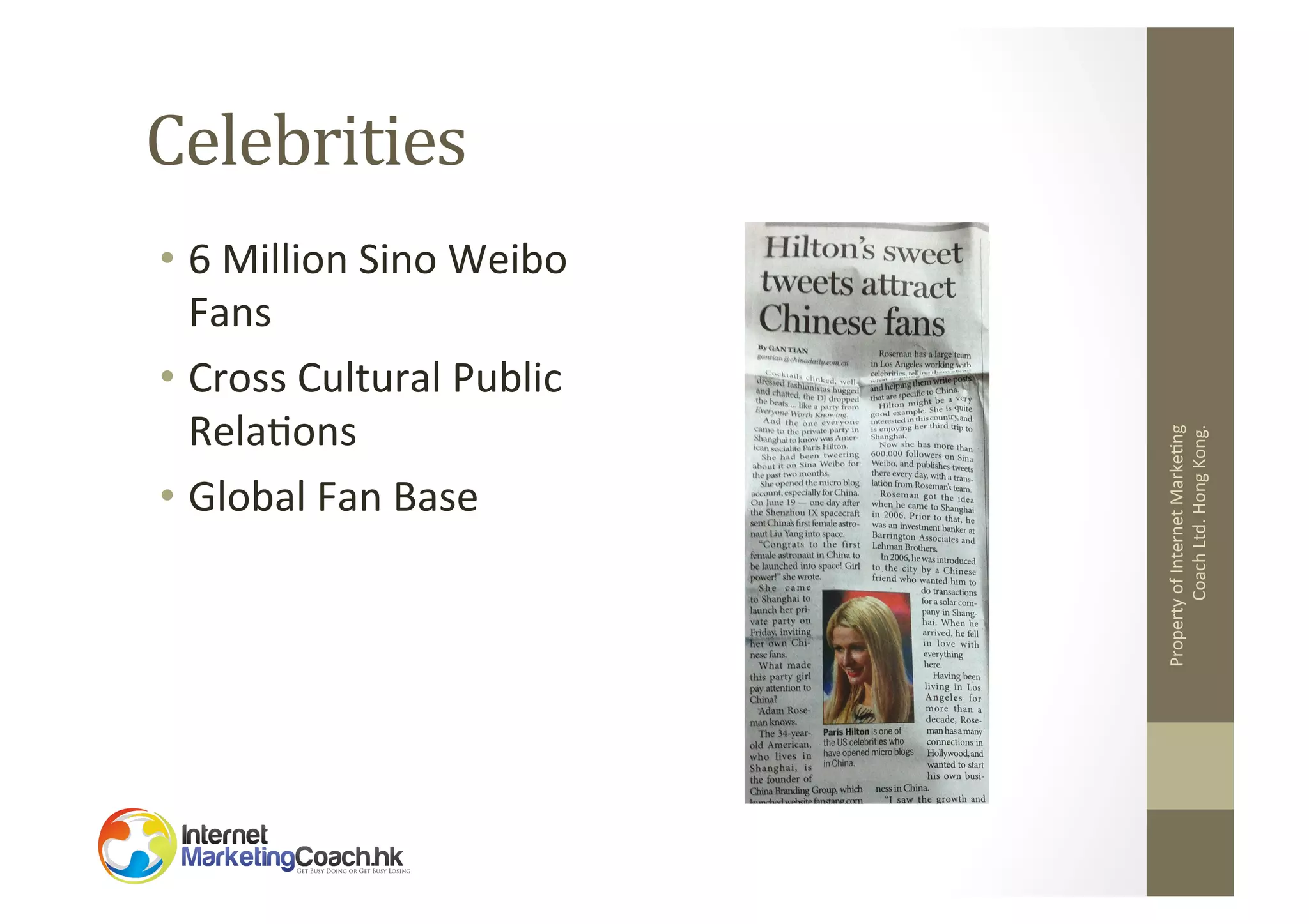 •  6	
  Million	
  Sino	
  Weibo	
  
Fans	
  
•  Cross	
  Cultural	
  Public	
  
Rela2ons	
  
•  Global	
  Fan	
  Base	
  

Property	
  of	
  Internet	
  Marke2ng	
  
Coach	
  Ltd.	
  Hong	
  Kong.	
  

Celebrities	
  

 