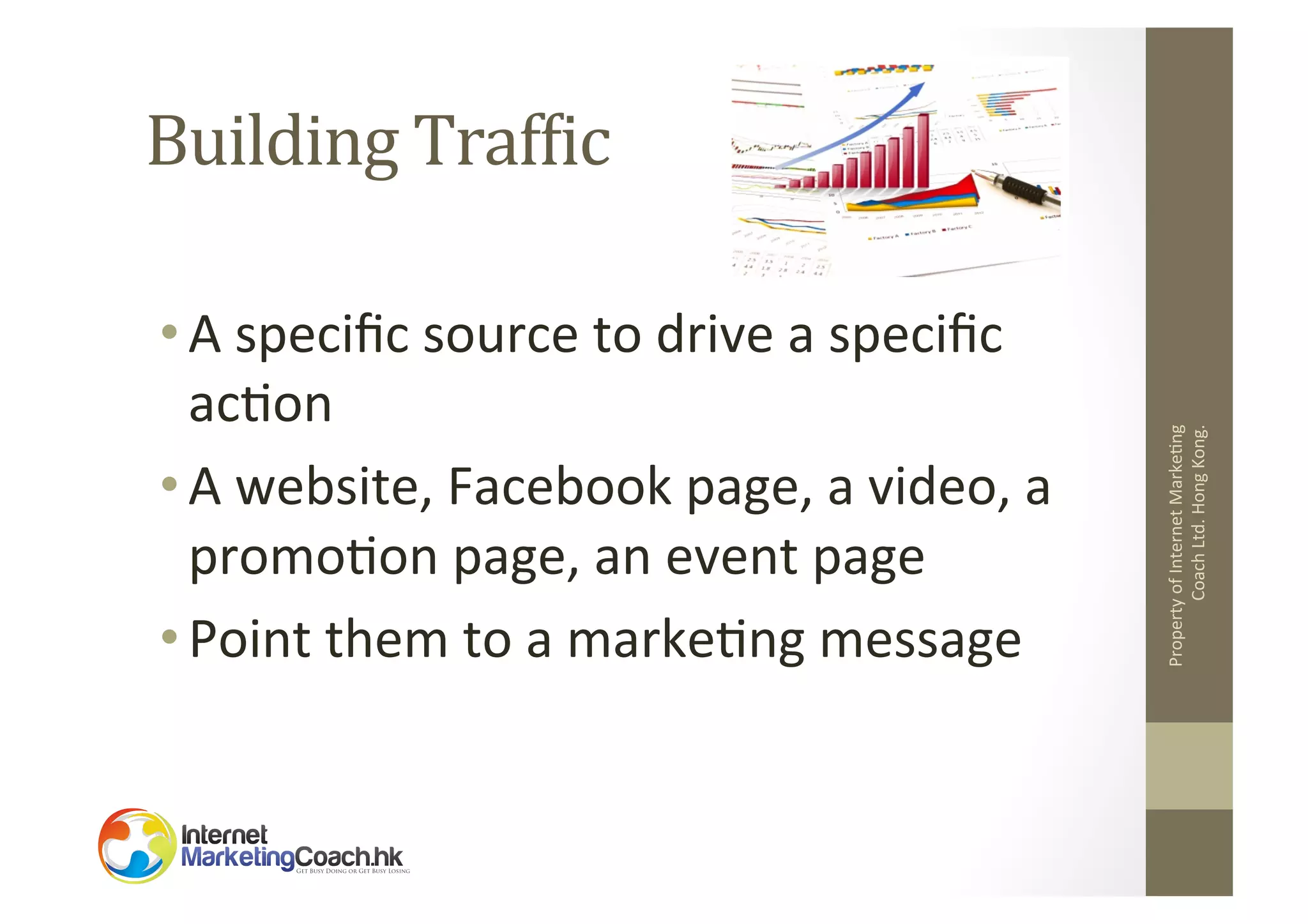 • A	
  speciﬁc	
  source	
  to	
  drive	
  a	
  speciﬁc	
  
ac2on	
  	
  
• A	
  website,	
  Facebook	
  page,	
  a	
  video,	
  a	
  
promo2on	
  page,	
  an	
  event	
  page	
  
• Point	
  them	
  to	
  a	
  marke2ng	
  message	
  
	
  

Property	
  of	
  Internet	
  Marke2ng	
  
Coach	
  Ltd.	
  Hong	
  Kong.	
  

Building	
  TrafOic	
  

 