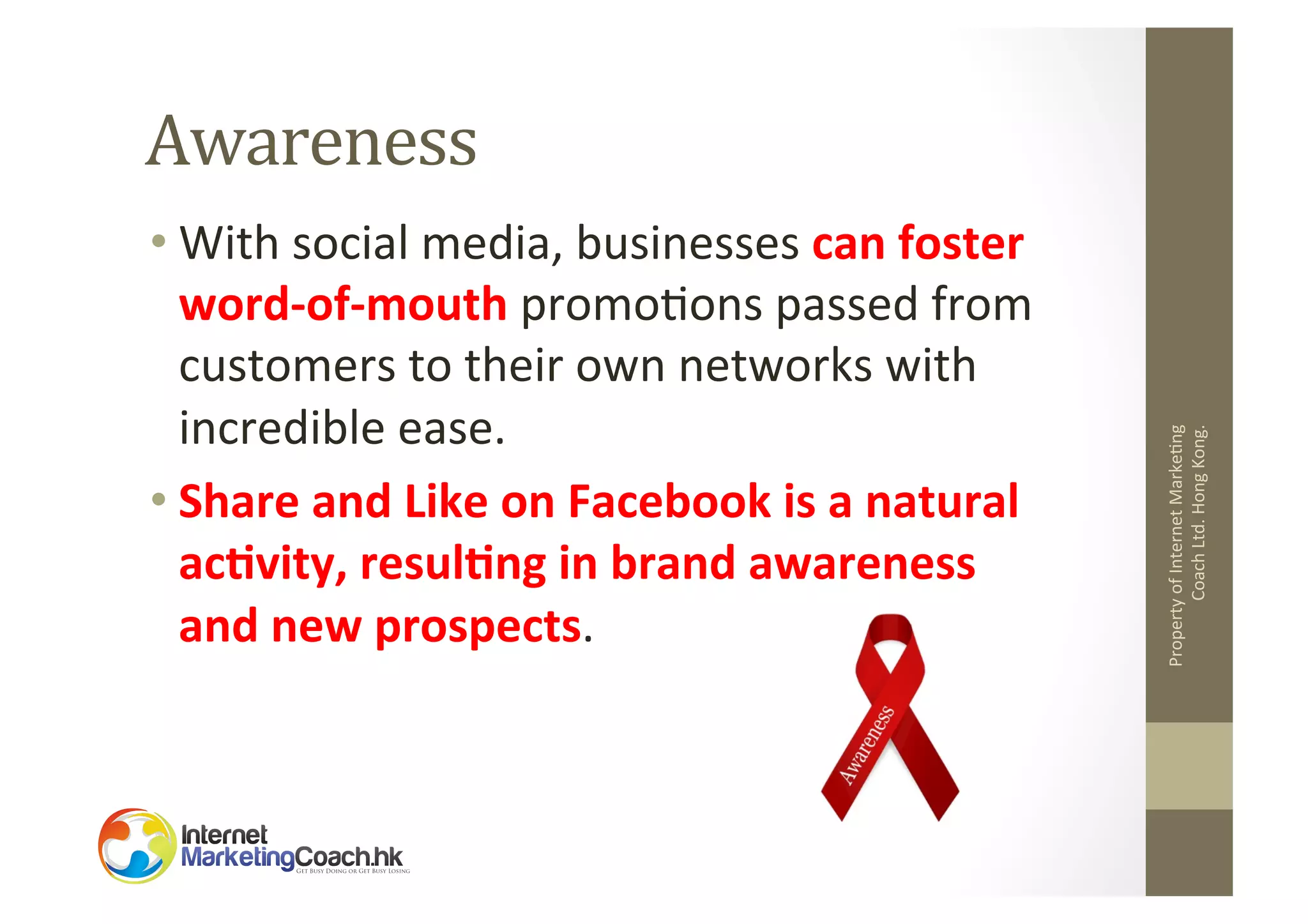 • With	
  social	
  media,	
  businesses	
  can	
  foster	
  
word-­‐of-­‐mouth	
  promo2ons	
  passed	
  from	
  
customers	
  to	
  their	
  own	
  networks	
  with	
  
incredible	
  ease.	
  	
  
• Share	
  and	
  Like	
  on	
  Facebook	
  is	
  a	
  natural	
  
ac8vity,	
  resul8ng	
  in	
  brand	
  awareness	
  
and	
  new	
  prospects.	
  

Property	
  of	
  Internet	
  Marke2ng	
  
Coach	
  Ltd.	
  Hong	
  Kong.	
  

Awareness	
  

 