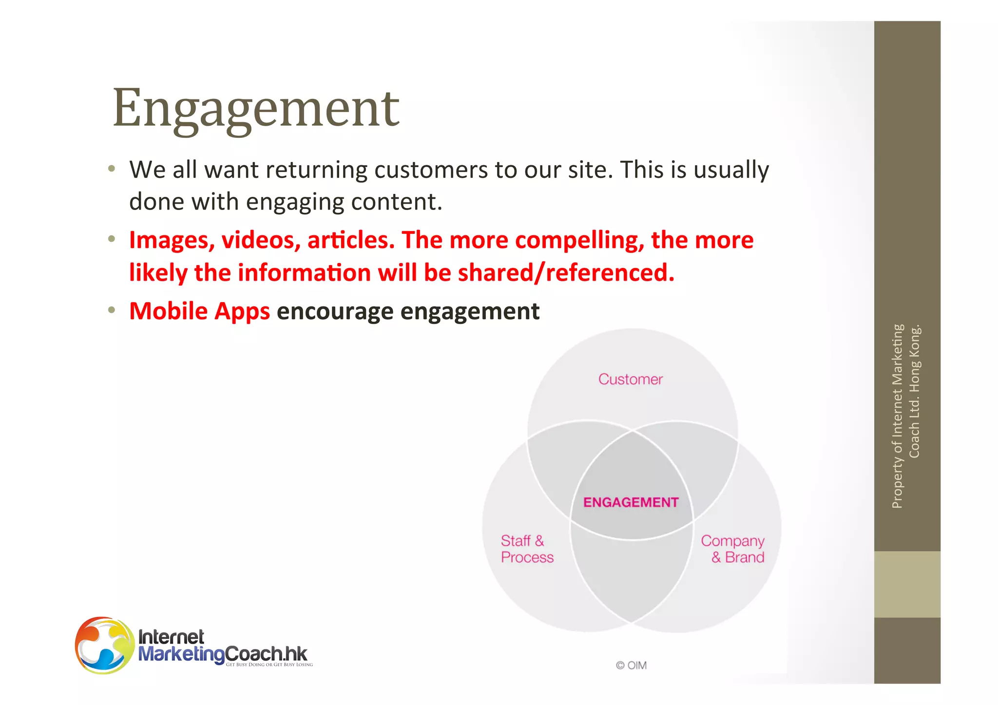 •  We	
  all	
  want	
  returning	
  customers	
  to	
  our	
  site.	
  This	
  is	
  usually	
  
done	
  with	
  engaging	
  content.	
  
•  Images,	
  videos,	
  ar8cles.	
  The	
  more	
  compelling,	
  the	
  more	
  
likely	
  the	
  informa8on	
  will	
  be	
  shared/referenced.	
  
•  Mobile	
  Apps	
  encourage	
  engagement	
  

Property	
  of	
  Internet	
  Marke2ng	
  
Coach	
  Ltd.	
  Hong	
  Kong.	
  

Engagement	
  

 
