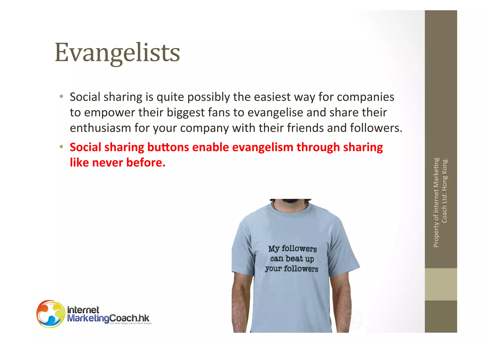 •  Social	
  sharing	
  is	
  quite	
  possibly	
  the	
  easiest	
  way	
  for	
  companies	
  
to	
  empower	
  their	
  biggest	
  fans	
  to	
  evangelise	
  and	
  share	
  their	
  
enthusiasm	
  for	
  your	
  company	
  with	
  their	
  friends	
  and	
  followers.	
  	
  
•  Social	
  sharing	
  buEons	
  enable	
  evangelism	
  through	
  sharing	
  
like	
  never	
  before.	
  	
  

Property	
  of	
  Internet	
  Marke2ng	
  
Coach	
  Ltd.	
  Hong	
  Kong.	
  

Evangelists	
  

 