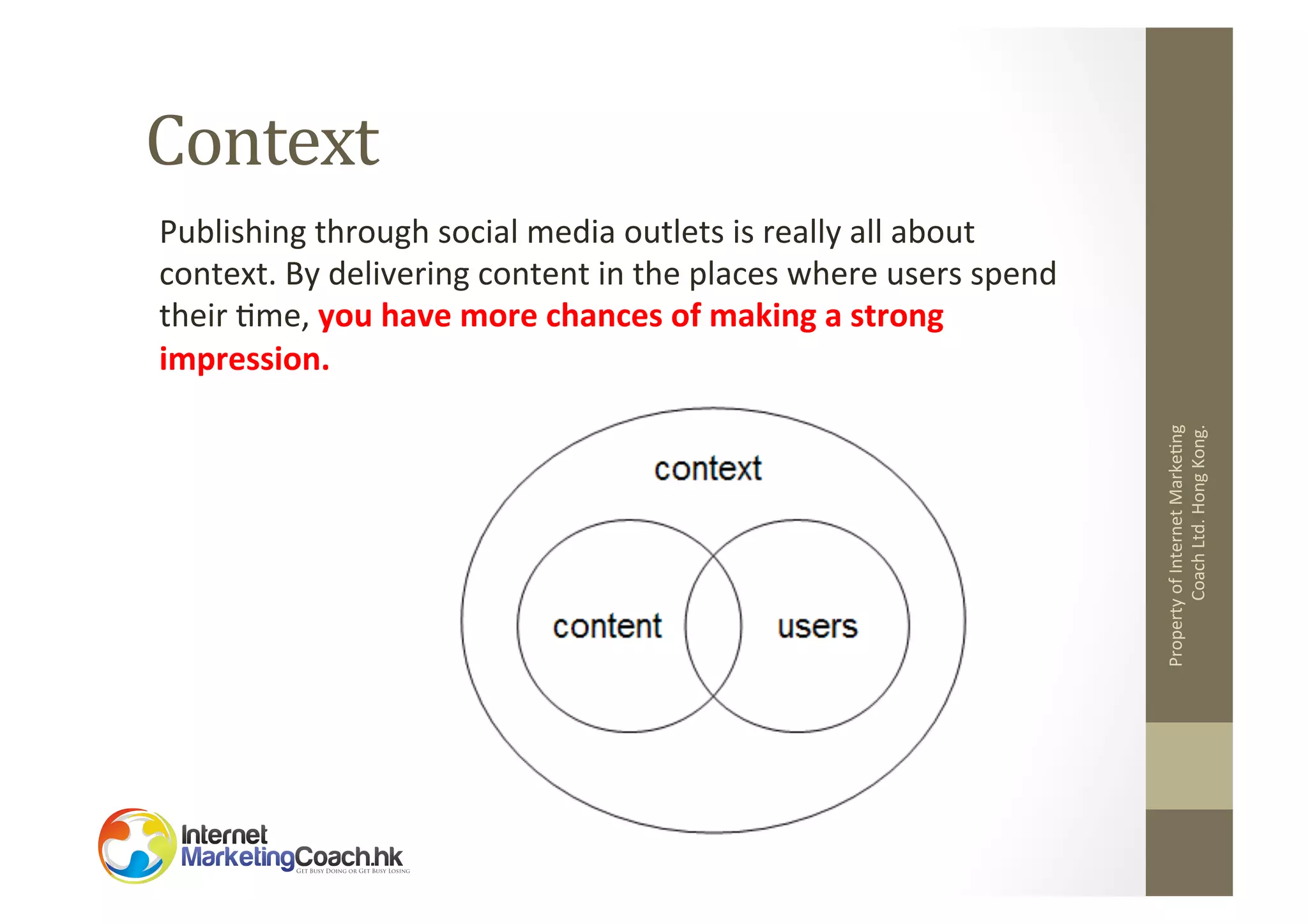 Context	
  

Property	
  of	
  Internet	
  Marke2ng	
  
Coach	
  Ltd.	
  Hong	
  Kong.	
  

Publishing	
  through	
  social	
  media	
  outlets	
  is	
  really	
  all	
  about	
  
context.	
  By	
  delivering	
  content	
  in	
  the	
  places	
  where	
  users	
  spend	
  
their	
  2me,	
  you	
  have	
  more	
  chances	
  of	
  making	
  a	
  strong	
  
impression.	
  	
  

 