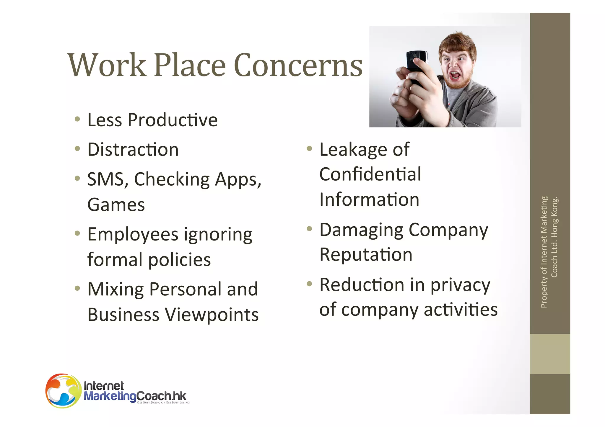 •  Less	
  Produc2ve	
  
•  Distrac2on	
  
•  SMS,	
  Checking	
  Apps,	
  
Games	
  
•  Employees	
  ignoring	
  
formal	
  policies	
  
•  Mixing	
  Personal	
  and	
  
Business	
  Viewpoints	
  

•  Leakage	
  of	
  
Conﬁden2al	
  
Informa2on	
  
•  Damaging	
  Company	
  
Reputa2on	
  
•  Reduc2on	
  in	
  privacy	
  
of	
  company	
  ac2vi2es	
  

Property	
  of	
  Internet	
  Marke2ng	
  
Coach	
  Ltd.	
  Hong	
  Kong.	
  

Work	
  Place	
  Concerns	
  

 