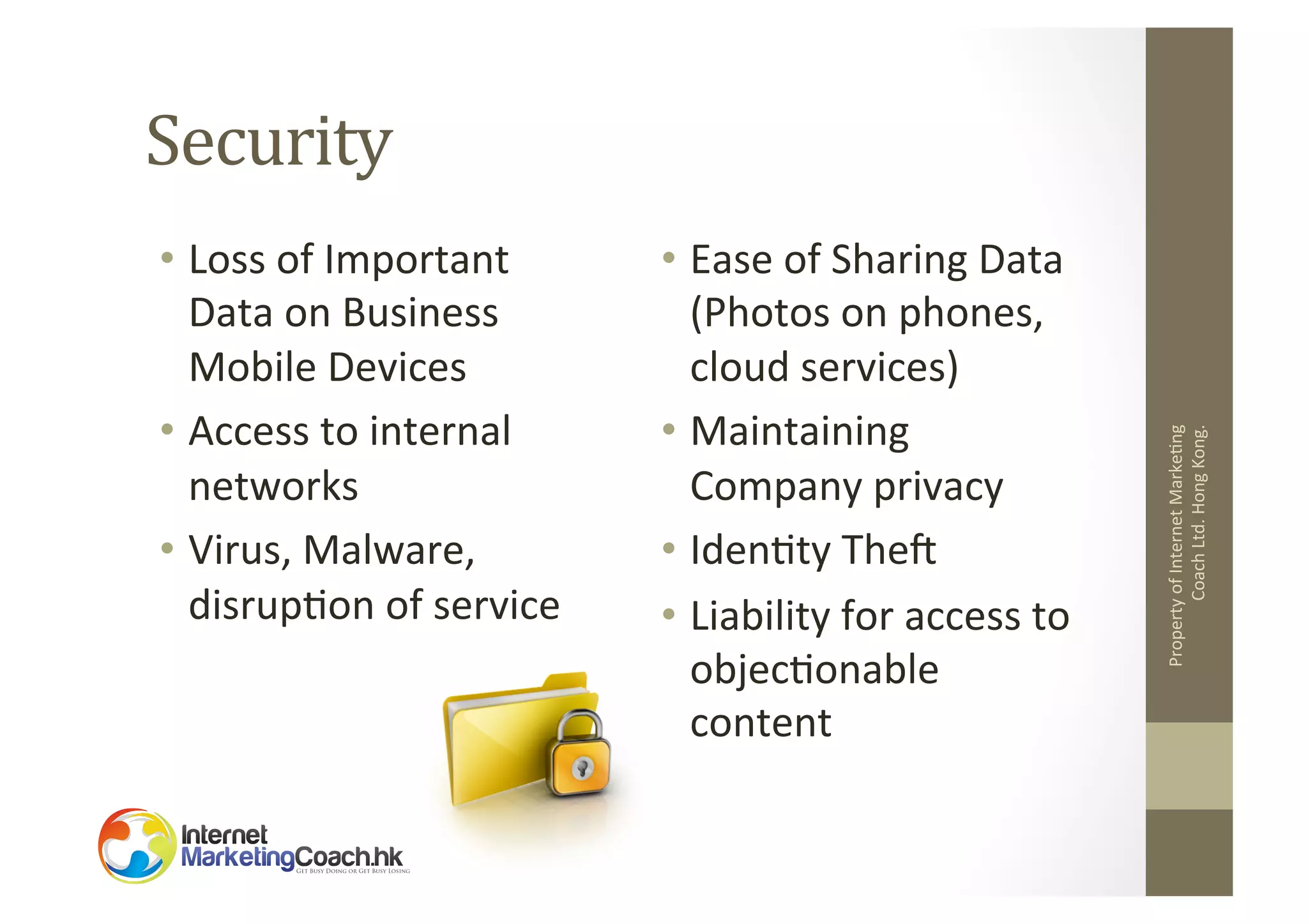 •  Loss	
  of	
  Important	
  
Data	
  on	
  Business	
  
Mobile	
  Devices	
  
•  Access	
  to	
  internal	
  
networks	
  
•  Virus,	
  Malware,	
  
disrup2on	
  of	
  service	
  

•  Ease	
  of	
  Sharing	
  Data
(Photos	
  on	
  phones,	
  
cloud	
  services)	
  
•  Maintaining	
  
Company	
  privacy	
  
•  Iden2ty	
  Thef	
  
•  Liability	
  for	
  access	
  to	
  
objec2onable	
  
content	
  

Property	
  of	
  Internet	
  Marke2ng	
  
Coach	
  Ltd.	
  Hong	
  Kong.	
  

Security	
  

 