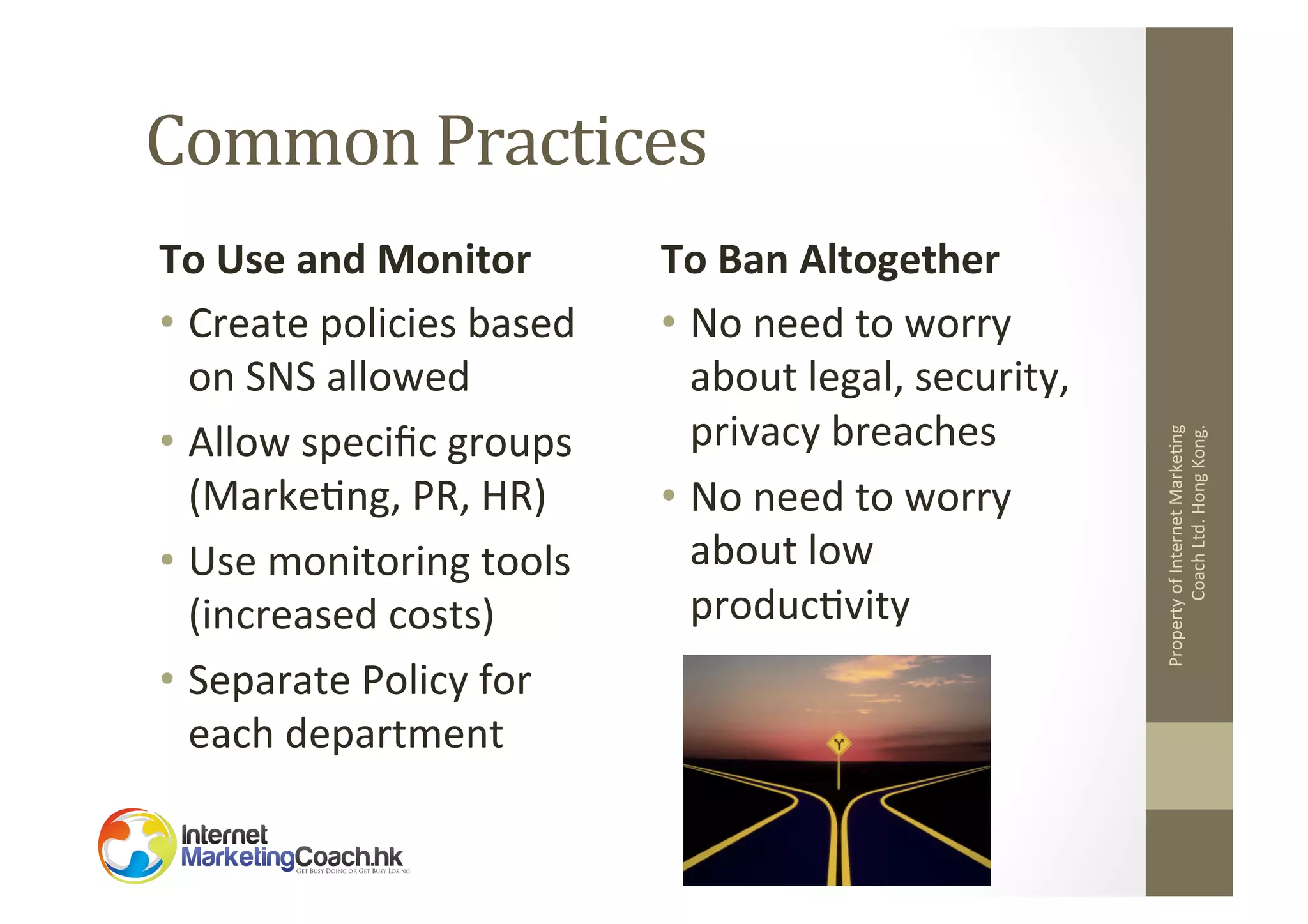 To	
  Use	
  and	
  Monitor	
  
•  Create	
  policies	
  based	
  
on	
  SNS	
  allowed	
  
•  Allow	
  speciﬁc	
  groups	
  
(Marke2ng,	
  PR,	
  HR)	
  
•  Use	
  monitoring	
  tools	
  
(increased	
  costs)	
  
•  Separate	
  Policy	
  for	
  
each	
  department	
  	
  

To	
  Ban	
  Altogether	
  
•  No	
  need	
  to	
  worry	
  
about	
  legal,	
  security,	
  
privacy	
  breaches	
  
•  No	
  need	
  to	
  worry	
  
about	
  low	
  
produc2vity	
  

Property	
  of	
  Internet	
  Marke2ng	
  
Coach	
  Ltd.	
  Hong	
  Kong.	
  

Common	
  Practices	
  

 