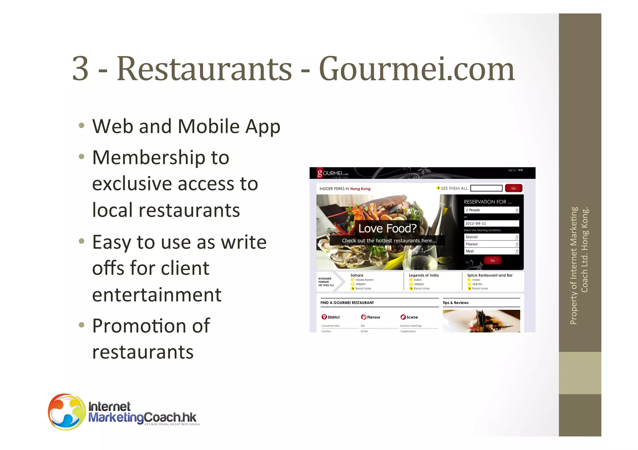 •  Web	
  and	
  Mobile	
  App	
  
•  Membership	
  to	
  
exclusive	
  access	
  to	
  
local	
  restaurants	
  
•  Easy	
  to	
  use	
  as	
  write	
  
oﬀs	
  for	
  client	
  
entertainment	
  
•  Promo2on	
  of	
  
restaurants	
  

Property	
  of	
  Internet	
  Marke2ng	
  
Coach	
  Ltd.	
  Hong	
  Kong.	
  

3	
  -­‐	
  Restaurants	
  -­‐	
  Gourmei.com	
  

 