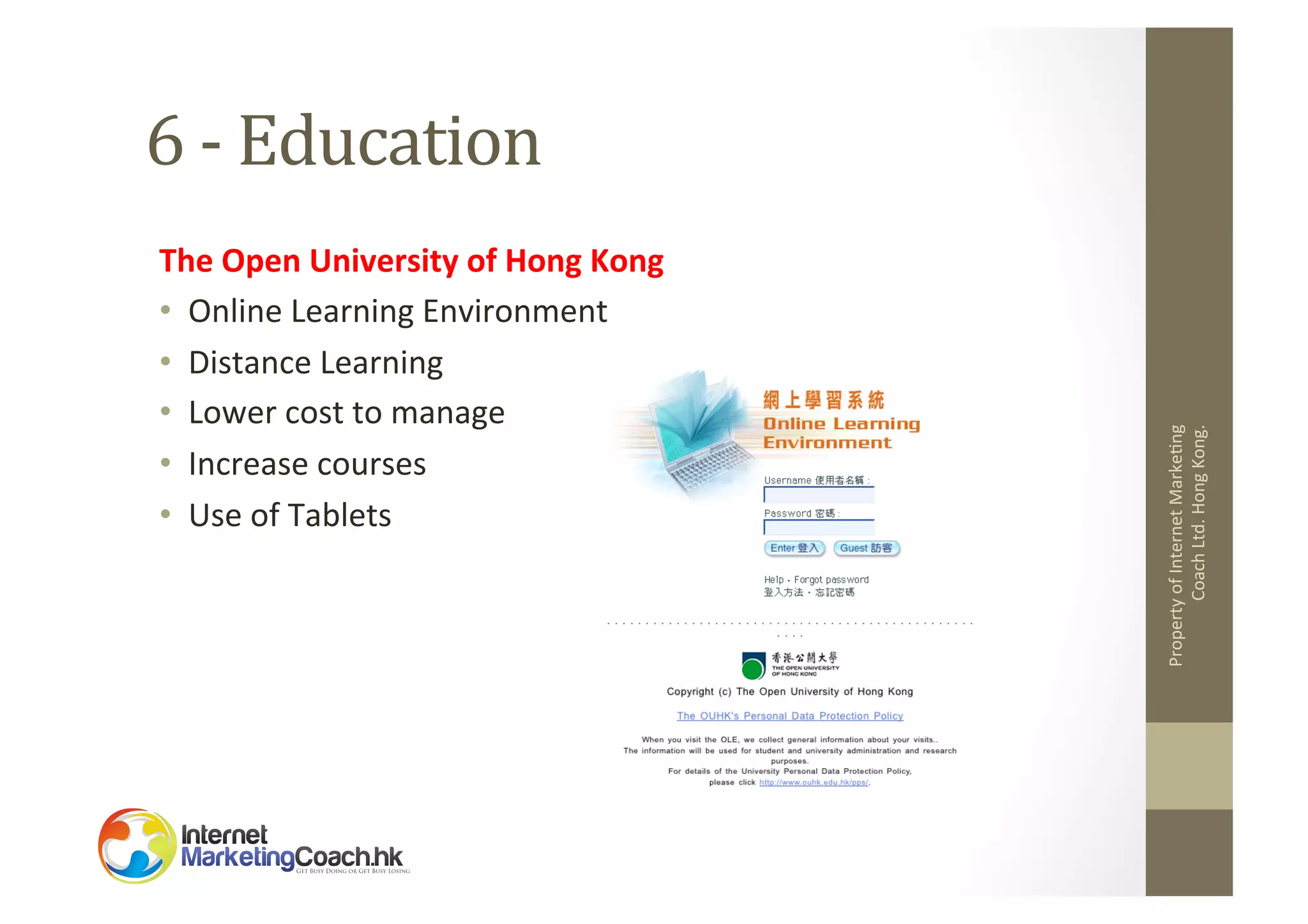 The	
  Open	
  University	
  of	
  Hong	
  Kong	
  
•  Online	
  Learning	
  Environment	
  
•  Distance	
  Learning	
  
•  Lower	
  cost	
  to	
  manage	
  
•  Increase	
  courses	
  
•  Use	
  of	
  Tablets	
  

Property	
  of	
  Internet	
  Marke2ng	
  
Coach	
  Ltd.	
  Hong	
  Kong.	
  

6	
  -­‐	
  Education	
  

 