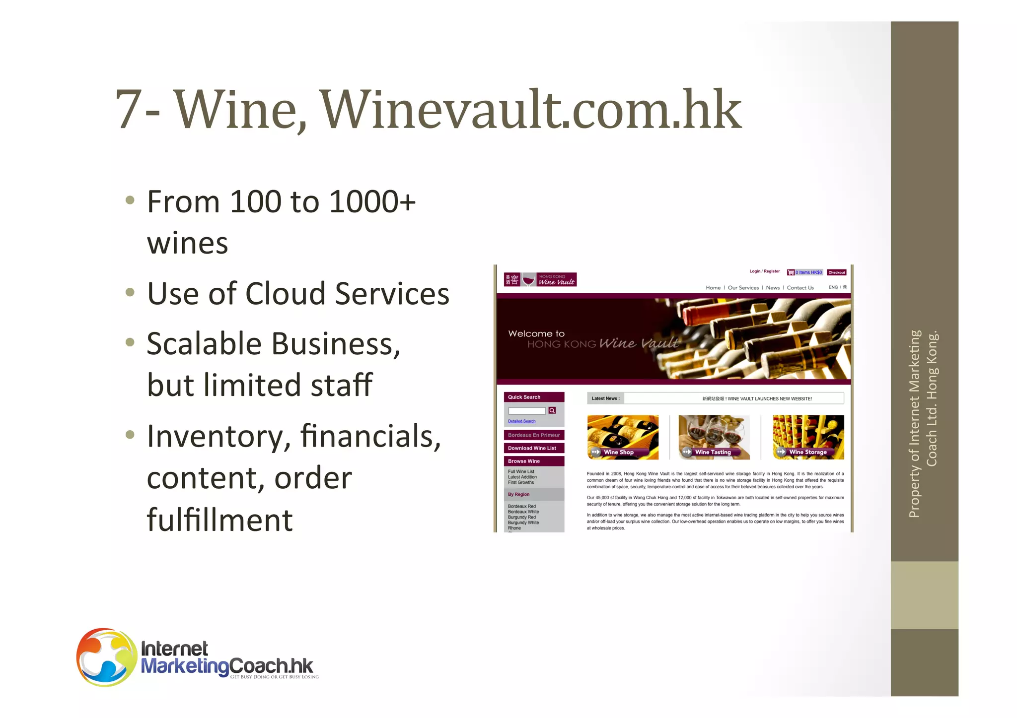 •  From	
  100	
  to	
  1000+	
  
wines	
  
•  Use	
  of	
  Cloud	
  Services	
  
•  Scalable	
  Business,	
  
but	
  limited	
  staﬀ	
  
•  Inventory,	
  ﬁnancials,	
  
content,	
  order	
  
fulﬁllment	
  

Property	
  of	
  Internet	
  Marke2ng	
  
Coach	
  Ltd.	
  Hong	
  Kong.	
  

7-­‐	
  Wine,	
  Winevault.com.hk	
  

 