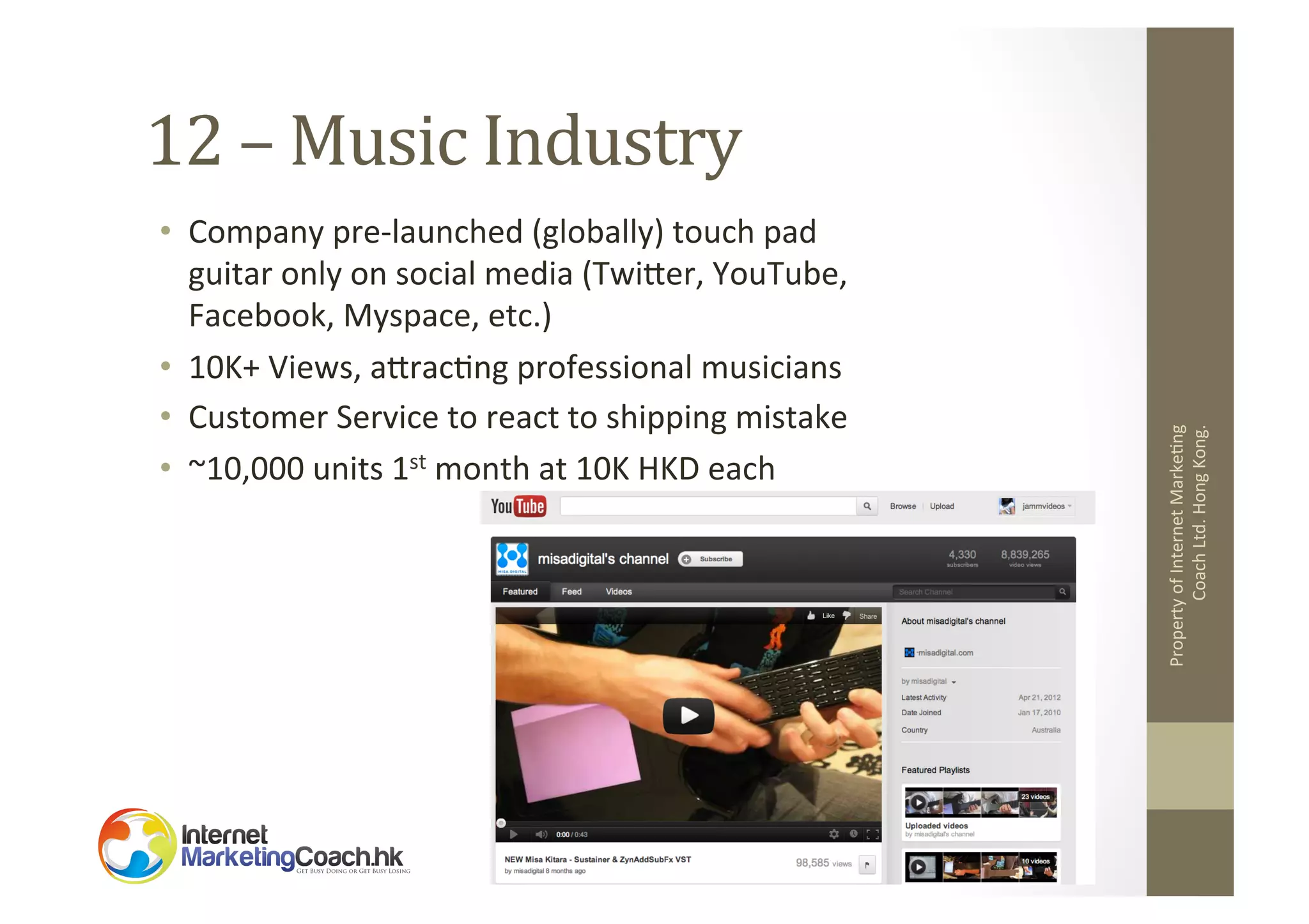 •  Company	
  pre-­‐launched	
  (globally)	
  touch	
  pad	
  
guitar	
  only	
  on	
  social	
  media	
  (Twiler,	
  YouTube,	
  
Facebook,	
  Myspace,	
  etc.)	
  
•  10K+	
  Views,	
  alrac2ng	
  professional	
  musicians	
  
•  Customer	
  Service	
  to	
  react	
  to	
  shipping	
  mistake	
  
•  ~10,000	
  units	
  1st	
  month	
  at	
  10K	
  HKD	
  each	
  

Property	
  of	
  Internet	
  Marke2ng	
  
Coach	
  Ltd.	
  Hong	
  Kong.	
  

12	
  –	
  Music	
  Industry	
  

 