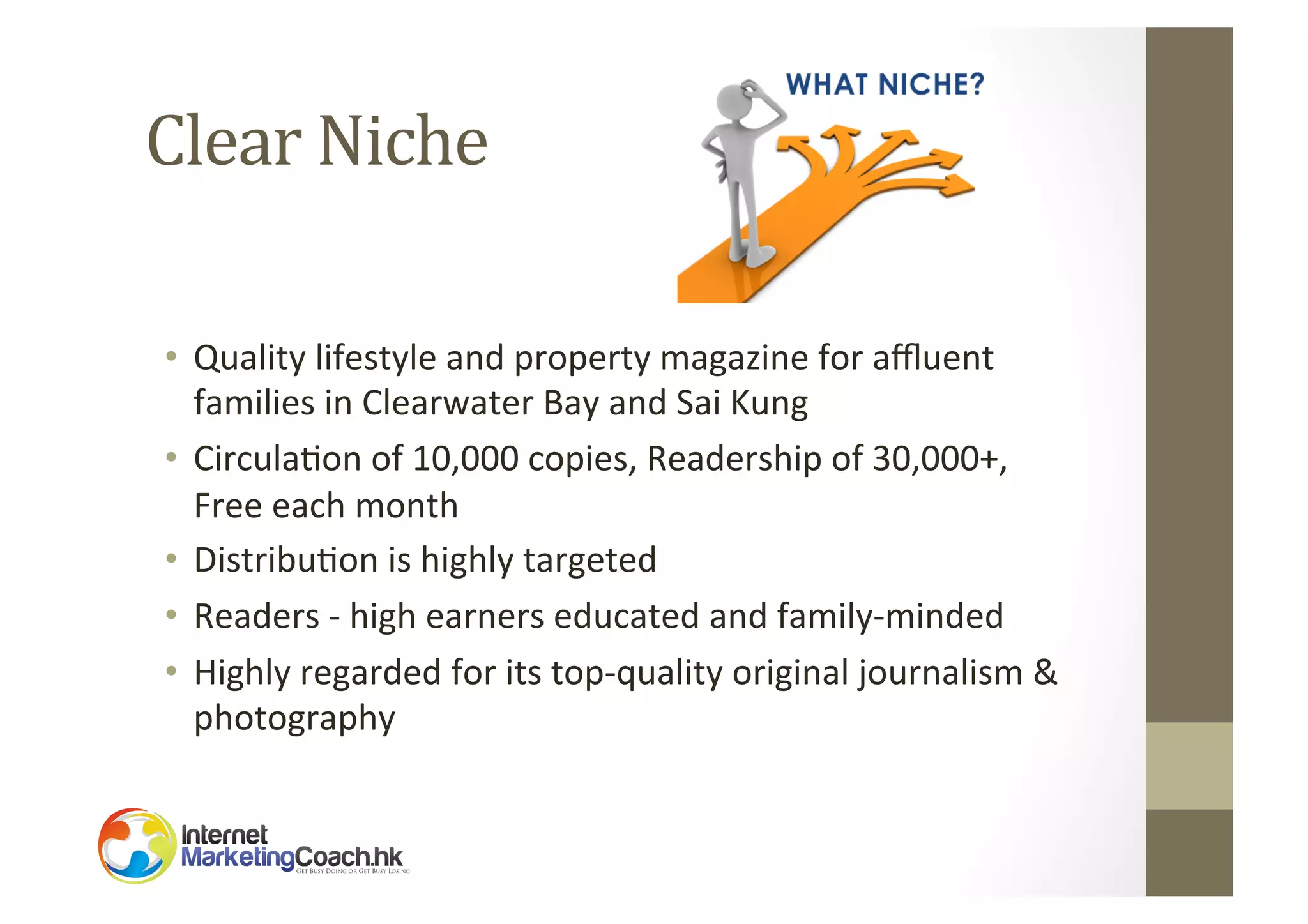 Clear	
  Niche	
  
•  Quality	
  lifestyle	
  and	
  property	
  magazine	
  for	
  aﬄuent	
  
families	
  in	
  Clearwater	
  Bay	
  and	
  Sai	
  Kung	
  
•  Circula2on	
  of	
  10,000	
  copies,	
  Readership	
  of	
  30,000+,	
  	
  
Free	
  each	
  month	
  
•  Distribu2on	
  is	
  highly	
  targeted	
  
•  Readers	
  -­‐	
  high	
  earners	
  educated	
  and	
  family-­‐minded	
  
•  Highly	
  regarded	
  for	
  its	
  top-­‐quality	
  original	
  journalism	
  &	
  
photography	
  

 