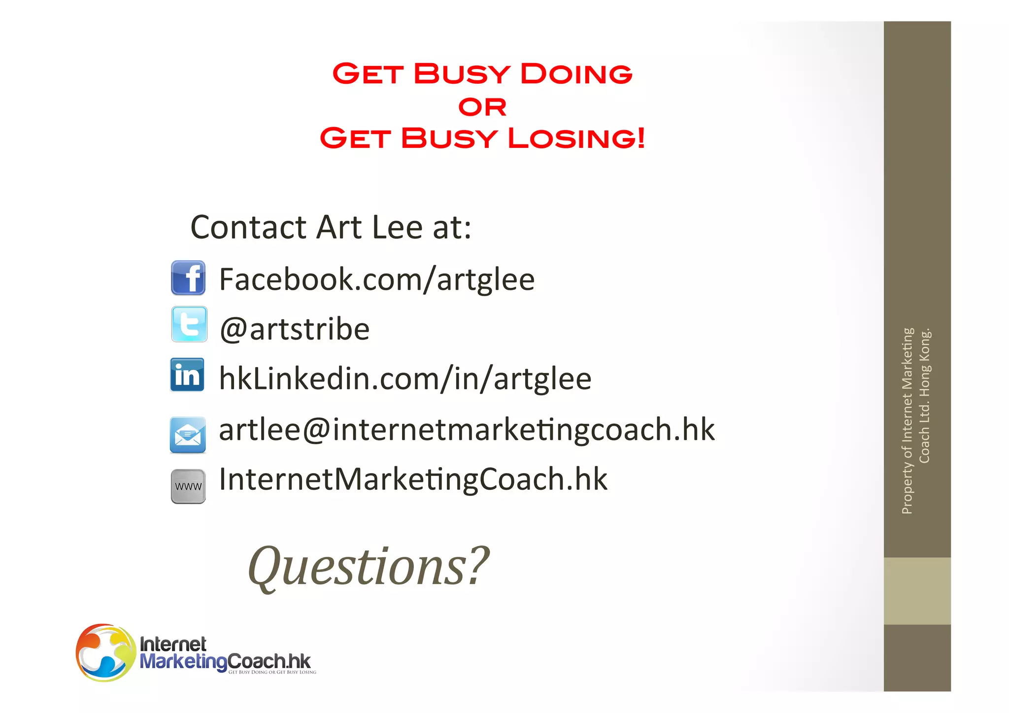 Get Busy Doing !
or!
Get Busy Losing!!
	
  

Facebook.com/artglee	
  
@artstribe	
  
hkLinkedin.com/in/artglee	
  
artlee@internetmarke2ngcoach.hk	
  
InternetMarke2ngCoach.hk	
  

Questions?	
  

Property	
  of	
  Internet	
  Marke2ng	
  
Coach	
  Ltd.	
  Hong	
  Kong.	
  

Contact	
  Art	
  Lee	
  at:	
  

 