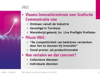 VIGC
                     • Vlaams Innovatiecentrum voor Grafische
                       Communicatie vzw
                           • Ontstaan vanuit de industrie
                           • Gevestigd in Turnhout
                           • Wereldwijd gekend, bv. Live Preflight Profielen
                     • Missie VIGC:
                           • “De competitiviteit van bedrijven versterken
                             door hen te steunen bij innovatie”
                           • Zowel proces- als productinnovatie
                     • Hoe vertalen we dat concreet?
                           • Collectieve diensten
                           • Individuele diensten

© VIGC - 1/10/2012   QR-codes en interactief drukwerk / Print 2012             2
 