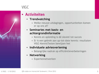 VIGC
                     • Activiteiten
                           • Trendwatching
                                 • Welke nieuwe uitdagingen, opportuniteiten komen
                                   er op ons af?
                           • Seminaries met basis- en
                             achtergrondinformatie
                                 • Kennis en opleiding is dé sleutel tot succes
                                 • Er is een gebrek aan up-tot-date kennis: resultaten
                                   VIGC-KennisTesten bewijzen het
                           • Individuele adviesverlening
                                 • Belangrijke nadruk op efficiëntieverbeteringen
                           • Netwerking
                                 • Expertennetwerken



© VIGC - 1/10/2012   QR-codes en interactief drukwerk / Print 2012                       3
 