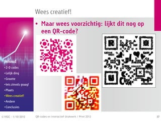 Wees creatief!
                          • Maar wees voorzichtig: lijkt dit nog op
                            een QR-code?



  Inhoud
  • 2-D codes
  • Lelijk ding
  • Grootte
  • Iets zinvols graag!
  • Plaats
  • Wees creatief!
  • Andere
  • Conclusies


© VIGC - 1/10/2012        QR-codes en interactief drukwerk / Print 2012   37
 