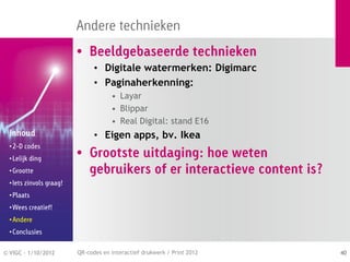 Andere technieken
                          • Beeldgebaseerde technieken
                                • Digitale watermerken: Digimarc
                                • Paginaherkenning:
                                      • Layar
                                      • Blippar
                                      • Real Digital: stand E16
  Inhoud                        • Eigen apps, bv. Ikea
  • 2-D codes
  • Lelijk ding
                          • Grootste uitdaging: hoe weten
  • Grootte                 gebruikers of er interactieve content is?
  • Iets zinvols graag!
  • Plaats
  • Wees creatief!
  • Andere
  • Conclusies


© VIGC - 1/10/2012        QR-codes en interactief drukwerk / Print 2012   40
 