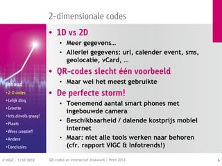 2-dimensionale codes
                          • 1D vs 2D
                                • Meer gegevens…
                                • Allerlei gegevens: url, calender event, sms,
                                  geolocatie, vCard, …
                          • QR-codes slecht één voorbeeld
  Inhoud                        • Maar wel het meest gebruikte
  • 2-D codes             • De perfecte storm!
  • Lelijk ding
                                • Toenemend aantal smart phones met
  • Grootte
                                  ingebouwde camera
  • Iets zinvols graag!
  • Plaats
                                • Beschikbaarheid / dalende kostprijs mobiel
  • Wees creatief!
                                  internet
  • Andere                      • Maar: niet alle tools werken naar behoren
  • Conclusies                    (cfr. rapport VIGC & Infotrends!)

© VIGC - 1/10/2012        QR-codes en interactief drukwerk / Print 2012          6
 