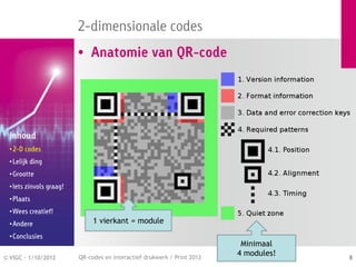 2-dimensionale codes
                          • Anatomie van QR-code




  Inhoud
  • 2-D codes
  • Lelijk ding
  • Grootte
  • Iets zinvols graag!
  • Plaats
  • Wees creatief!
  • Andere                     1 vierkant = module
  • Conclusies
                                                                           Minimaal
© VIGC - 1/10/2012        QR-codes en interactief drukwerk / Print 2012
                                                                          4 modules!   8
 