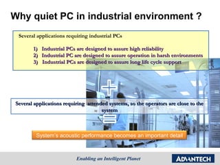 Why quiet PC in industrial environment ?
 Several applications requiring industrial PCs

       1)   Industrial PCs are designed to assure high reliability
       2)   Industrial PC are designed to assure operation in harsh environments
       3)   Industrial PCs are designed to assure long life cycle support




Several applications requiring attended systems, so the operators are close to the
                                     system



         System’s acoustic performance becomes an important detail
 
