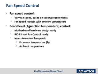 Fan Speed Control
•   Fan speed control:
    •   Vary fan speed, based on cooling requirements
    •   Fan speed reduces with ambient temperature
•   Board level (Tj junction temperature) control:
    •   Motherboard hardware design ready
    •   BIOS Smart Fan Control ready
    •   Inputs to control fan speed:
          Processor temperature (Tj)
          Ambient temperature
 